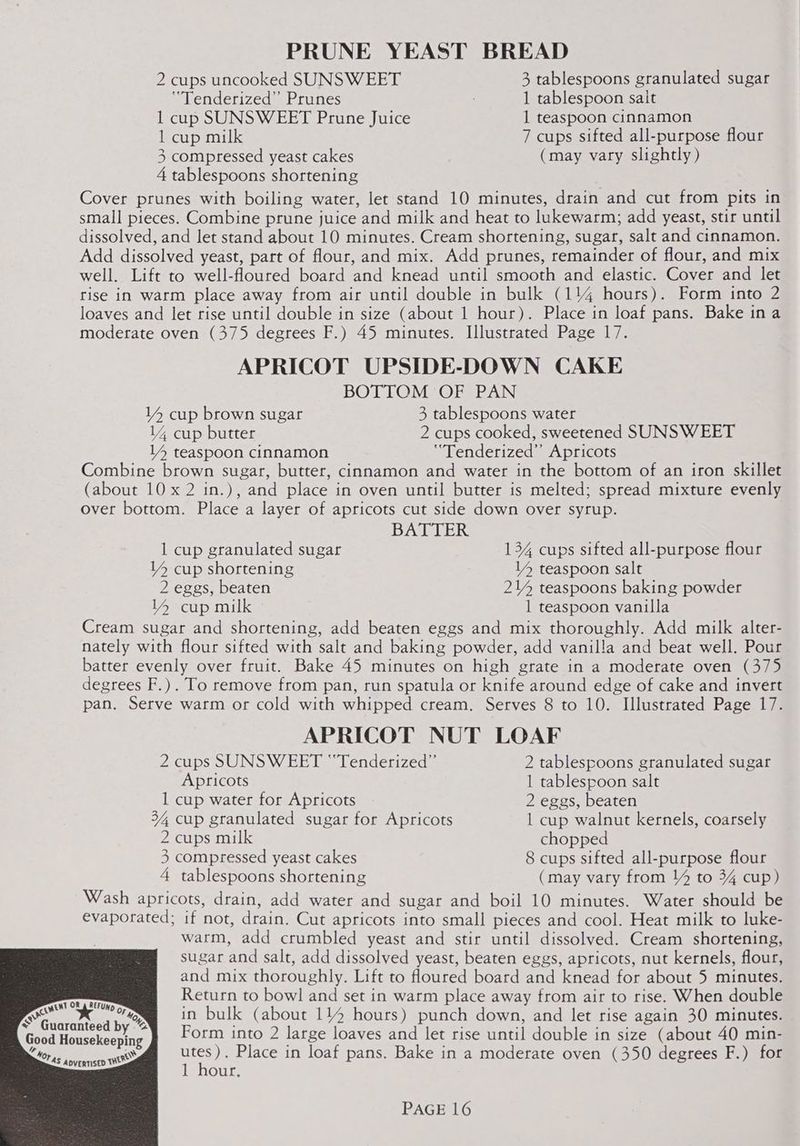 <a A) * Guar / PRUNE YEAST BREAD 2 cups uncooked SUNSWEET 3 tablespoons granulated sugar “Tenderized”’ Prunes 1 tablespoon salt 1 cup SUNSWEET Prune Juice 1 teaspoon cinnamon 1 cup milk 7 cups sifted all-purpose flour 3 compressed yeast cakes (may vary slightly) 4 tablespoons shortening Cover prunes with boiling water, let stand 10 minutes, drain and cut from pits in small pieces. Combine prune juice and milk and heat to lukewarm; add yeast, stir until dissolved, and let stand about 10 minutes. Cream shortening, sugar, salt and cinnamon. Add dissolved yeast, part of flour, and mix. Add prunes, remainder of flour, and mix well. Lift to well-floured board and knead until smooth and elastic. Cover and let rise in warm place away from air until double in bulk (114 hours). Form into 2 loaves and let rise until double in size (about 1 hour). Place in loaf pans. Bake ina moderate oven (375 degrees F.) 45 minutes. Illustrated Page 17. APRICOT UPSIDE-DOWN CAKE BOTTOM OF PAN V4 cup brown sugar 3 tablespoons water 14 cup butter 2 cups cooked, sweetened SUNSWEET V4 teaspoon cinnamon “Tenderized’”’ Apricots Combine brown sugar, butter, cinnamon and water in the bottom of an iron skillet (about 10 x 2 in.), and place in oven until butter is melted; spread mixture evenly over bottom. Place a layer of apricots cut side down over syrup. BATTER 1 cup granulated sugar 134 cups sifted all-purpose flour Y4 cup shortening V4 teaspoon salt 2 eggs, beaten 214 teaspoons baking powder 4 cup milk 1 teaspoon vanilla Cream sugar and shortening, add beaten eggs and mix thoroughly. Add milk alter- nately with flour sifted with salt and baking powder, add vanilla and beat well. Pour batter evenly over fruit. Bake 45 minutes on high grate in a moderate oven (375 degrees F.). To remove from pan, run spatula or knife around edge of cake and invert pan. Serve warm or cold with whipped cream. Serves 8 to 10. Illustrated Page 17. APRICOT NUT LOAF 2 cups SUNSWEET “Tenderized” 2 tablespoons granulated sugar Apricots 1 tablespoon salt 1 cup water for Apricots 2 eggs, beaten 34 cup granulated sugar for Apricots | cup walnut kernels, coarsely 2 cups milk chopped 3 compressed yeast cakes 8 cups sifted all-purpose flour 4 tablespoons shortening (may vary from 14 to 34 cup) Wash apricots, drain, add water and sugar and boil 10 minutes. Water should be evaporated; if not, drain. Cut apricots into small pieces and cool. Heat milk to luke- warm, add crumbled yeast and stir until dissolved. Cream shortening, sugar and salt, add dissolved yeast, beaten eggs, apricots, nut kernels, flour, and mix thoroughly. Lift to floured board and knead for about 5 minutes. Return to bowl and set in warm place away from air to rise. When double in bulk (about 114 hours) punch down, and let rise again 30 minutes. Form into 2 large loaves and let rise until double in size (about 40 min- ar Place in loaf pans. Bake in a moderate oven (350 degrees F.) for 1 hour, OR : REFUND op o, anteed by @