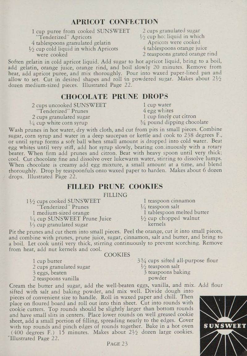 APRICOT CONFECTION 1 cup puree from cooked SUNSWEET 2 cups granulated sugar ‘Tenderized”’ Apricots 14 cup hot liquid in which 4 tablespoons granulated gelatin Apricots were cooked Y4 cup cold liquid in which Apricots 4 tablespoons orange juice were cooked 2 teaspoons grated orange rind Soften gelatin in cold apricot liquid. Add sugar to hot apricot liquid, bring to a boil, add gelatin, orange juice, orange rind, and boil slowly 20 minutes. Remove from heat, add apricot puree, and mix thoroughly. Pour into waxed paper-lined pan and allow to set. Cut in desired shapes and roll in powdered sugar. Makes about 212 dozen medium-sized pieces. Illustrated Page 22. CHOCOLATE PRUNE DROPS 2 cups uncooked SUNSWEET 1 cup water “Tenderized” Prunes 4 egg whites 2 cups granulated sugar 1 cup finely cut citron 14 cup white corn syrup 34, pound dipping chocolate Wash prunes in hot water, dry with cloth, and cut from pits in small pieces. Combine sugar, corn syrup and water in a deep saucepan or kettle and cook to 238 degrees F., or until syrup forms a soft ball when small amount is dropped into cold water. Beat egg whites until very stiff, add hot syrup slowly, beating con:inuously with a rotary beater. When firm add prunes and citron. Beat with heavy spoon until very thick; cool. Cut chocolate fine and dissolve over lukewarm water, stirring to dissolve lumps. When chocolate is creamy add egg mixture, a small amount at a time, and blend thoroughly. Drop by teaspoonfuls onto waxed paper to harden. Makes about 6 dozen drops. Illustrated Page 22. FILLED PRUNE COOKIES FILLING 114 cups cooked SUNSWEET 1 teaspoon cinnamon ‘“Tenderized”’ Prunes 14 teaspoon salt 1 medium-sized orange 1 tablespoon melted butter 14 cup SUNSWEET Prune Juice 14 cup chopped walnut 14 cup granulated sugar kernels Pit the prunes and cut them into small pieces. Peel the orange, cut it into small pieces, and combine with prunes, prune juice, sugar, cinnamon, salt and butter, and bring to a boil. Let cook until very thick, stirring continuously to prevent scorching. Remove from heat, add nut kernels and cool. COOKIES 1 cup butter 334 cups sifted all-purpose flour 2 cups granulated sugar 14 teaspoon salt 3 eggs, beaten 3, teaspoons baking 2 teaspoons vanilla powder Cream the butter and sugar, add the well-beaten eggs, vanilla, and mix. Add flour sifted with salt and baking powder, and mix well. Divide dough into pieces of convenient size to handle. Roll in waxed paper and chill. Then place on floured board and roll out into thin sheet. Cut into rounds with cookie cutters. Top rounds should be slightly larger than bottom rounds and have small slits in centers. Place lower rounds on well greased cookie sheet, add a small portion of filling, spreading nearly to the edges. Cover with top rounds and pinch edges of rounds together. Bake in a hot oven (400 degrees F.) 15 minutes. Makes about 214 dozen large cookies. ‘Illustrated Page 22.