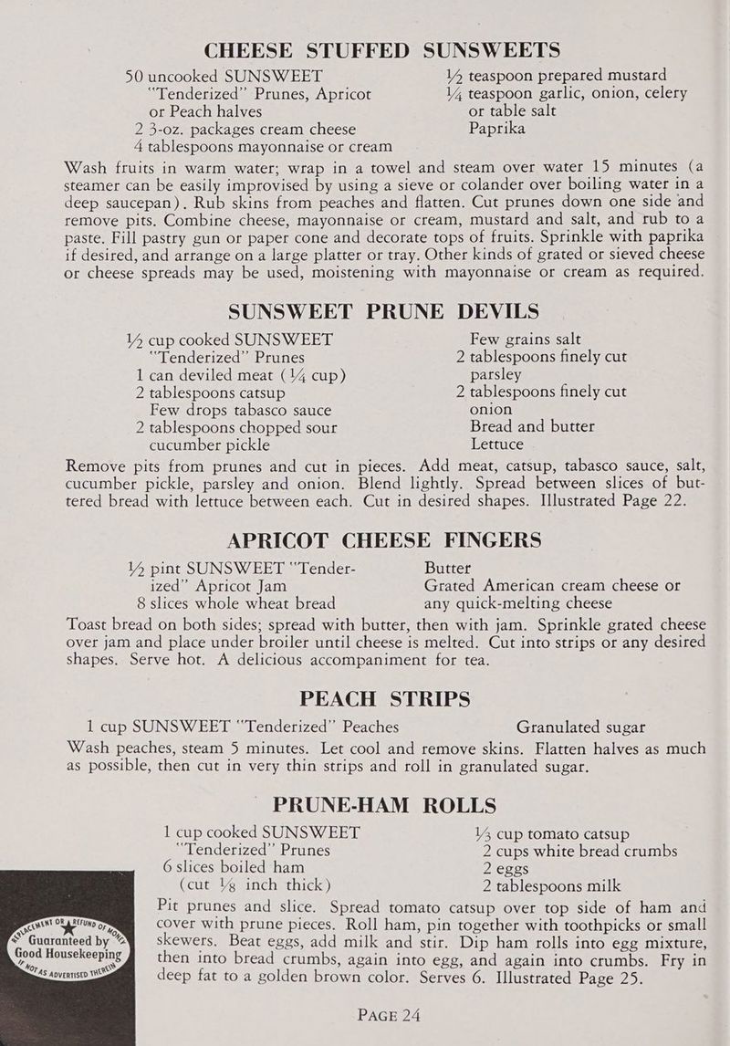 cRMENT 0 ie = CHEESE STUFFED SUNSWEETS 50 uncooked SUNSW EET 14 teaspoon prepared mustard ‘“Tenderized” Prunes, Apricot 14 teaspoon garlic, onion, celery or Peach halves or table salt 2 3-0z. packages cream cheese Paprika 4 tablespoons mayonnaise or cream Wash fruits in warm water; wrap in a towel and steam over water 15 minutes (a steamer can be easily improvised by using a sieve or colander over boiling water in a deep saucepan). Rub skins from peaches and flatten. Cut prunes down one side and remove pits. Combine cheese, mayonnaise or cream, mustard and salt, and rub to a paste. Fill pastry gun or paper cone and decorate tops of fruits. Sprinkle with paprika if desired, and arrange on a large platter or tray. Other kinds of grated or sieved cheese or cheese spreads may be used, moistening with mayonnaise or cream as required. SUNSWEET PRUNE DEVILS 14 cup cooked SUNSWEET Few grains salt ‘“Tenderized” Prunes 2 tablespoons finely cut 1 can deviled meat (14 cup) parsley 2 tablespoons catsup 2 tablespoons finely cut Few drops tabasco sauce onion 2 tablespoons chopped sour Bread and butter cucumber pickle Lettuce Remove pits from prunes and cut in pieces. Add meat, catsup, tabasco sauce, salt, cucumber pickle, parsley and onion. Blend lightly. Spread between slices of but- tered bread with lettuce between each. Cut in desired shapes. Illustrated Page 22. APRICOT CHEESE FINGERS V4 pint SUNSWEET “Tender- Butter ized” Apricot Jam Grated American cream cheese or 8 slices whole wheat bread any quick-melting cheese Toast bread on both sides; spread with butter, then with jam. Sprinkle grated cheese over jam and place under broiler until cheese is melted. Cut into strips or any desired shapes. Serve hot. A delicious accompaniment for tea. PEACH STRIPS 1 cup SUNSWEET ‘“Tenderized” Peaches Granulated sugar Wash peaches, steam 5 minutes. Let cool and remove skins. Flatten halves as much as possible, then cut in very thin strips and roll in granulated sugar. PRUNE-HAM ROLLS 1 cup cooked SUNSWEET 14 cup tomato catsup “Tenderized” Prunes 2 cups white bread crumbs 6 slices boiled ham 2 eggs (cut lg inch thick) 2 tablespoons milk Pit prunes and slice. Spread tomato catsup over top side of ham and cover with prune pieces. Roll ham, pin together with toothpicks or small skewers. Beat eggs, add milk and stir. Dip ham rolls into egg mixture, then into bread crumbs, again into egg, and again into crumbs. Fry in R be‘tuno OF usekeeping \S