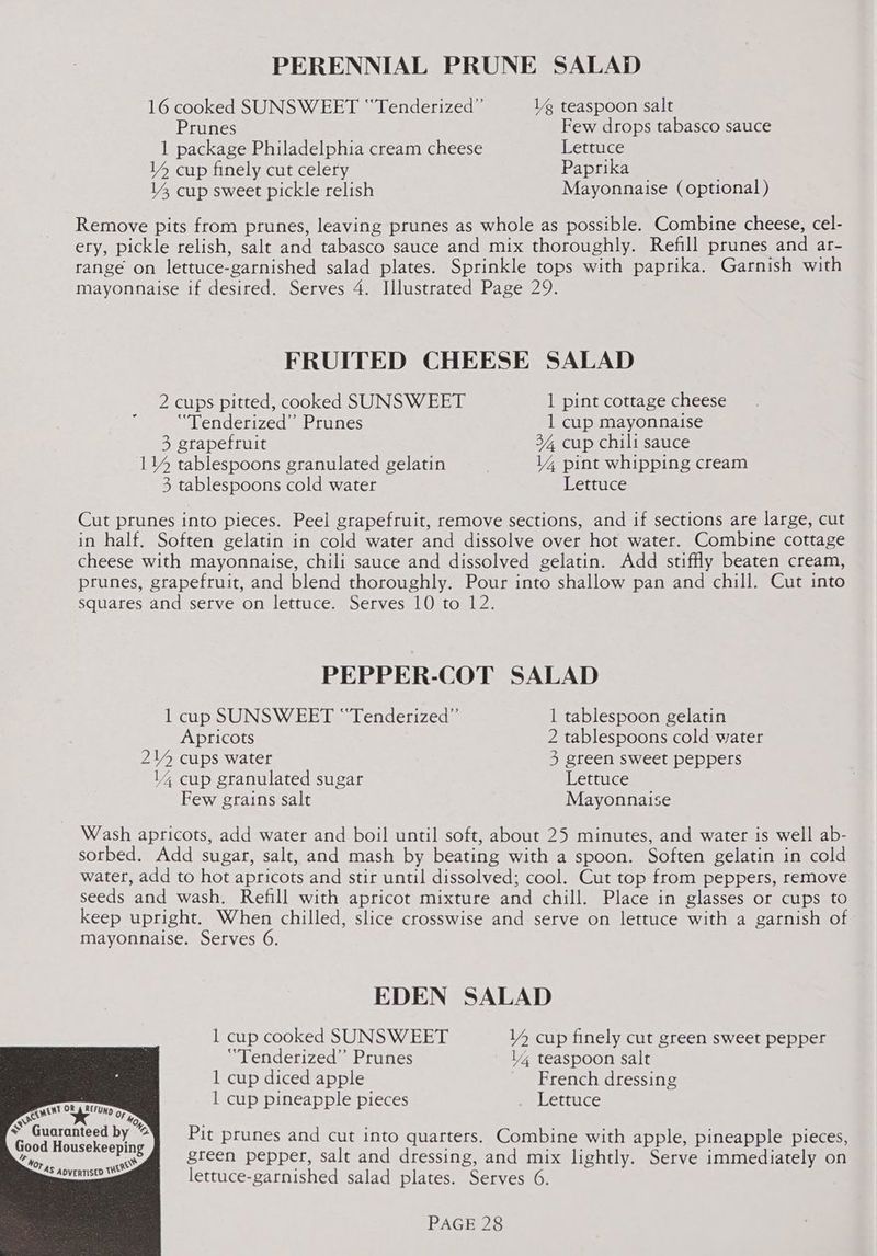 PERENNIAL PRUNE SALAD 16 cooked SUNSWEET “‘Tenderized” 1g teaspoon salt Prunes Few drops tabasco sauce 1 package Philadelphia cream cheese Lettuce YY cup finely cut celery Paprika 14, cup sweet pickle relish Mayonnaise (optional) Remove pits from prunes, leaving prunes as whole as possible. Combine cheese, cel- ery, pickle relish, salt and tabasco sauce and mix thoroughly. Refill prunes and ar- range on lettuce-garnished salad plates. Sprinkle tops with paprika. Garnish with mayonnaise if desired. Serves 4. Illustrated Page 29. FRUITED CHEESE SALAD 2 cups pitted, cooked SUNSWEET 1 pint cottage cheese “Tenderized” Prunes 1 cup mayonnaise 3, grapefruit 34, cup chili sauce 114 tablespoons granulated gelatin 14 pint whipping cream 3, tablespoons cold water Lettuce Cut prunes into pieces. Peel grapefruit, remove sections, and if sections are large, cut in half. Soften gelatin in cold water and dissolve over hot water. Combine cottage cheese with mayonnaise, chili sauce and dissolved gelatin. Add stiffly beaten cream, prunes, grapefruit, and blend thoroughly. Pour into shallow pan and chill. Cut into squares and serve on lettuce. Serves 10 to 12. PEPPER-COT SALAD 1 cup SUNSWEET “Tenderized”’ 1 tablespoon gelatin Apricots 2 tablespoons cold water 24 cups water 4 green sweet peppers 14 cup granulated sugar Lettuce Few grains salt Mayonnaise Wash apricots, add water and boil until soft, about 25 minutes, and water is well ab- sorbed. Add sugar, salt, and mash by beating with a spoon. Soften gelatin in cold water, add to hot apricots and stir until dissolved; cool. Cut top from peppers, remove seeds and wash. Refill with apricot mixture and chill. Place in glasses or cups to keep upright. When chilled, slice crosswise and serve on lettuce with a garnish of mayonnaise. Serves 6. EDEN SALAD 1 cup cooked SUNSWEET 14 cup finely cut green sweet pepper “Tenderized” Prunes V4 teaspoon salt 1 cup diced apple French dressing 1 cup pineapple pieces Lettuce <se em OF 6 - Moy * Guaranteed by @ Pit prunes and cut into quarters. Combine with apple, pineapple pieces, ae green pepper, salt and dressing, and mix lightly. Serve immediately on ’ lettuce-garnished salad plates. Serves 6. TAS ADvERTISED V