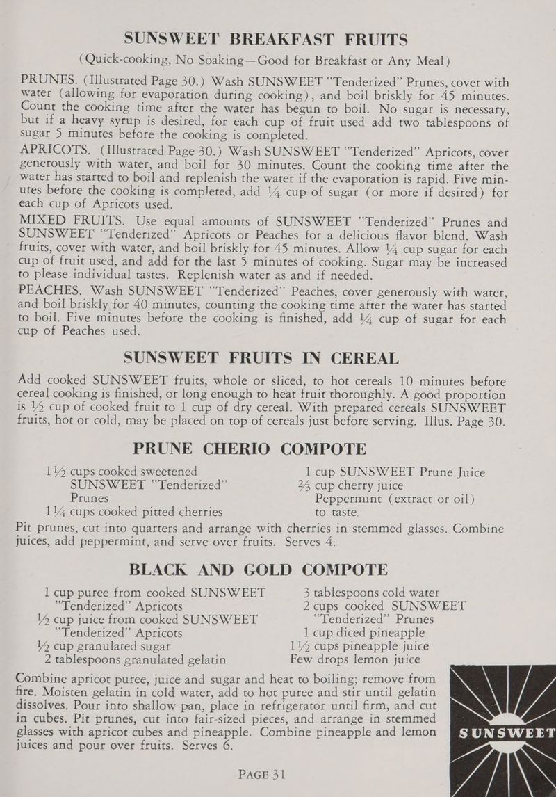 SUNSWEET BREAKFAST FRUITS (Quick-cooking, No Soaking—Good for Breakfast or Any Meal) PRUNES. (Illustrated Page 30.) Wash SUNSWEET “‘Tenderized” Prunes, cover with water (allowing for evaporation during cooking), and boil briskly for 45 minutes. Count the cooking time after the water has begun to boil. No sugar is necessary, but if a heavy syrup is desired, for each cup of fruit used add two tablespoons of sugar 5 minutes before the cooking is completed. APRICOTS. (Illustrated Page 30.) Wash SUNSWEET “‘Tenderized” Apricots, cover generously with water, and boil for 30 minutes. Count the cooking time after the water has started to boil and replenish the water if the evaporation is rapid. Five min- utes before the cooking is completed, add 14 cup of sugar (or more if desired) for each cup of Apricots used. MIXED FRUITS. Use equal amounts of SUNSWEET “Tenderized” Prunes and SUNSWEET “Tenderized” Apricots or Peaches for a delicious flavor blend. Wash fruits, cover with water, and boil briskly for 45 minutes. Allow 14 cup sugar for each cup of fruit used, and add for the last 5 minutes of cooking. Sugar may be increased to please individual tastes. Replenish water as and if needed. PEACHES. Wash SUNSWEET “Tenderized” Peaches, cover generously with water, and boil briskly for 40 minutes, counting the cooking time after the water has started to boil. Five minutes before the cooking is finished, add 14 cup of sugar for each cup of Peaches used. SUNSWEET FRUITS IN CEREAL Add cooked SUNSWEET fruits, whole or sliced, to hot cereals 10 minutes before cereal cooking is finished, or long enough to heat fruit thoroughly. A good proportion is 14 cup of cooked fruit to 1 cup of dry cereal. With prepared cereals SUNSWEET fruits, hot or cold, may be placed on top of cereals just before serving. Illus. Page 30. PRUNE CHERIO COMPOTE 114 cups cooked sweetened 1 cup SUNSWEET Prune Juice SUNSWEET “Tenderized” 24, cup cherry juice Prunes Peppermint (extract or oil) 114 cups cooked pitted cherries to taste. Pit prunes, cut into quarters and arrange with cherries in stemmed glasses. Combine juices, add peppermint, and serve over fruits. Serves 4. BLACK AND GOLD COMPOTE 1 cup puree from cooked SUNSWEET 3 tablespoons cold water ‘“Tenderized” Apricots 2 cups cooked SUNSWEET 14 cup juice from cooked SUNSWEET “Tenderized” Prunes ‘“Tenderized”’ Apricots 1 cup diced pineapple 14 cup granulated sugar 114 cups pineapple juice 2 tablespoons granulated gelatin Few drops lemon juice Combine apricot puree, juice and sugar and heat to boiling; remove from fire. Moisten gelatin in cold water, add to hot puree and stir until gelatin dissolves. Pour into shallow pan, place in refrigerator until firm, and cut in cubes, Pit prunes, cut into fair-sized pieces, and arrange in stemmed glasses with apricot cubes and pineapple. Combine pineapple and lemon juices and pour over fruits. Serves 6. YIN