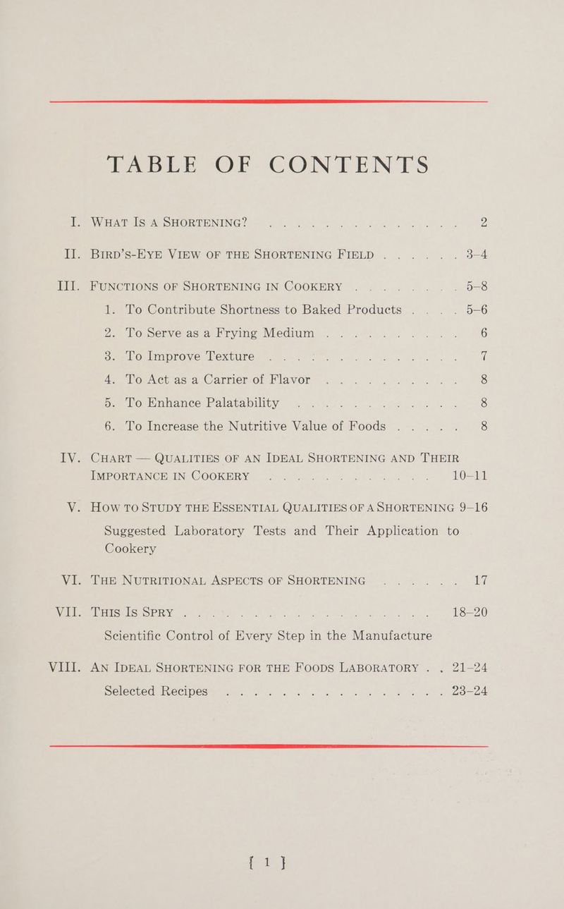 TABLE OF CONTENTS I. WHAT Is A SHORTENING? a ME en a eee 2 IE. Bird s-EvE ViEw OF THE SHORTENING FIELD... .. . 34 III. FUNCTIONS OF SHORTENING IN COOKERY ......... 5-8 1. To Contribute Shortness to Baked Products ... . 5-6 2 Vo pervecas-a Pryime-Wedim 5 282-4630. <..)4 6 3. To Improve Texture ape Hi ae PouNet as 9 (Carriero. Mlavor 28 3 Or as 8 5. To Enhance Palatability 8 6. To Increase the Nutritive Value of Foods 8 IV. CHART — QUALITIES OF AN IDEAL SHORTENING AND THEIR PMBOR TANCE IN COOKERY: 5920.0 e wld 4 As 10-11 V. How TOSTUDY THE ESSENTIAL QUALITIES OF ASHORTENING 9-16 Suggested Laboratory Tests and Their Application to Cookery Vis Cen NUTRITIONAL ASPECTS OF SHORTENING ~...-- > .-, 427 eee te te ee es et re as dy oe RR wee Os 18-20 Scientific Control of Every Step in the Manufacture VIII. AN IDEAL SHORTENING FOR THE FooDS LABORATORY . . 21-24 OIE CLOG URCECI DCS awn Cette hk at oe ee ee kt Soe
