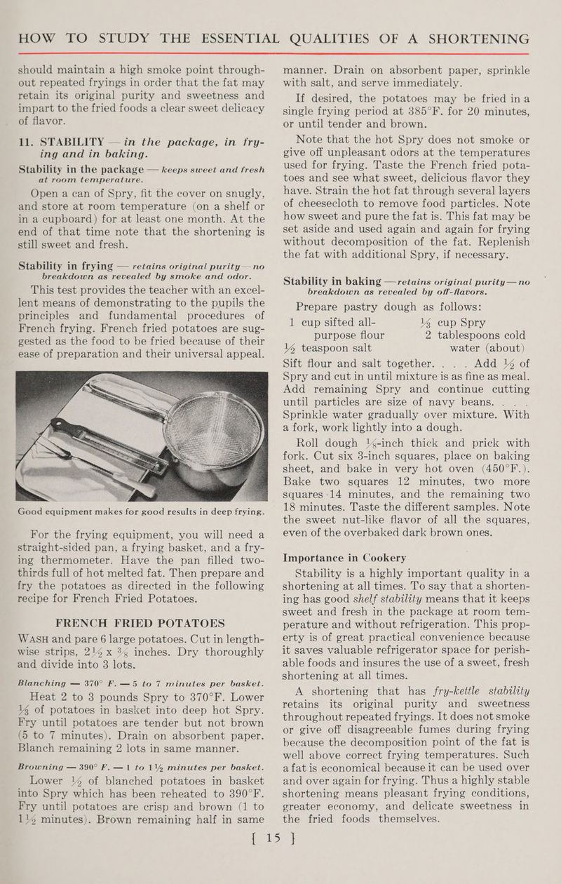 should maintain a high smoke point through- out repeated fryings in order that the fat may retain its original purity and sweetness and impart to the fried foods a clear sweet delicacy of flavor. 11. STABILITY — in the package, in fry- ing and in baking. Stability in the package — keeps sweet and fresh at room temperature. Open a can of Spry, fit the cover on snugly, and store at room temperature (on a shelf or in a cupboard) for at least one month. At the end of that time note that the shortening is still sweet and fresh. Stability in frying — retains original purity— no breakdown as revealed by smoke and odor. This test provides the teacher with an excel- lent means of demonstrating to the pupils the principles and fundamental procedures of French frying. French fried potatoes are sug- gested as the food to be fried because of their ease of preparation and their universal appeal. Good equipment makes for good results in deep frying. For the frying equipment, you will need a straight-sided pan, a frying basket, and a fry- ing thermometer. Have the pan filled two- thirds full of hot melted fat. Then prepare and fry the potatoes as directed in the following recipe for French Fried Potatoes. FRENCH FRIED POTATOES WASH and pare 6 large potatoes. Cut in length- wise strips, 214 x 3¢ inches. Dry thoroughly and divide into 8 lots. Blanching — 370° F. —5 to 7 minutes per basket. Heat 2 to 3 pounds Spry to 370°F. Lower lg of potatoes in basket into deep hot Spry. Fry until potatoes are tender but not brown (5 to 7 minutes). Drain on absorbent paper. Blanch remaining 2 lots in same manner. Browning — 390° F. — 1 to 14% minutes per basket. Lower 1% of blanched potatoes in basket into Spry which has been reheated to 390°F. Fry until potatoes are crisp and brown (1 to 114 minutes). Brown remaining half in same manner. Drain on absorbent paper, sprinkle with salt, and serve immediately. If desired, the potatoes may be fried ina single frying period at 385°F. for 20 minutes, or until tender and brown. Note that the hot Spry does not smoke or give off unpleasant odors at the temperatures used for frying. Taste the French fried pota- toes and see what sweet, delicious flavor they have. Strain the hot fat through several layers of cheesecloth to remove food particles. Note how sweet and pure the fat is. This fat may be set aside and used again and again for frying without decomposition of the fat. Replenish the fat with additional Spry, if necessary. Stability in baking —retains original purity— no breakdown as revealed by off-flavors. Prepare pastry dough as follows: 1 cup sifted all- lg cup Spry purpose flour 2 tablespoons cold l4 teaspoon salt water (about) Sift flour and salt together. . . Add % of Spry and cut in until mixture is as fine as meal. Add remaining Spry and continue cutting until particles are size of navy beans. . Sprinkle water gradually over mixture. With a fork, work lightly into a dough. Roll dough '4-inch thick and prick with fork. Cut six 3-inch squares, place on baking sheet, and bake in very hot oven (450°F.). Bake two squares 12 minutes, two more squares 14 minutes, and the remaining two 18 minutes. Taste the different samples. Note the sweet nut-like flavor of all the squares, even of the overbaked dark brown ones. Importance in Cookery Stability is a highly important quality in a shortening at all times. To say that a shorten- ing has good shelf stability means that it keeps sweet and fresh in the package at room tem- perature and without refrigeration. This prop- erty is of great practical convenience because it saves valuable refrigerator space for perish- able foods and insures the use of a sweet, fresh shortening at all times. A shortening that has fry-kettle stability retains its original purity and sweetness throughout repeated fryings. It does not smoke or give off disagreeable fumes during frying because the decomposition point of the fat is well above correct frying temperatures. Such a fat is economical because it can be used over and over again for frying. Thus a highly stable shortening means pleasant frying conditions, greater economy, and delicate sweetness in the fried foods themselves.