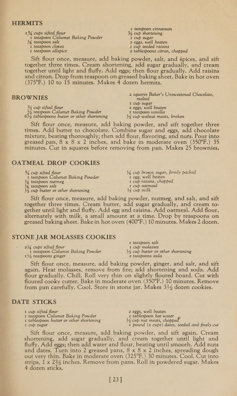 HERMITS F I teaspoon cinnamon r 1 34 cups sifted flour 2% cup shortening 1 teaspoon Calumet Baking Powder I cup sugar | Y4{ teaspoon salt 2 eggs, well beaten 1 teaspoon cloves I cup seeded raisins 1 teaspoon allspice 2 tablespoons citron, chopped Sift flour once, measure, add baking powder, salt, and spices, and sift together three times. Cream shortening, add sugar gradually, and cream together until light and fluffy. Add eggs; then flour gradually. Add raisins and citron. Drop from teaspoon on greased baking sheet. Bake in hot oven (375°F.) 10 to 15 minutes. Makes 4 dozen hermits. 2 squares Baker’s Unsweetened Chocolate, BROWNIES melted I cup sugar 2% cup sifted flour 2 eggs, well beaten 2 teaspoon Calumet Baking Powder I teaspoon vanilla 6% tablespoons butter or other shortening % cup walnut meats, broken Sift flour once, measure, add baking powder, and sift together three times. Add butter to chocolate. Combine sugar and eggs, add chocolate mixture, beating thoroughly; then add flour, flavoring, and nuts. Pour into greased pan, 8 x 8 x 2 inches, and bake in moderate oven (350°F.) 35 minutes. Cut in squares before removing from pan. Makes 25 brownies. OATMEAL DROP COOKIES 34 cup sifted flour Y4% cup brown sugar, firmly packed I tedspoon Calumet Baking Powder 1 egg, well beaten 14 teaspoon nutmeg I cup raisins, chopped A 14 teaspoon salt 1 cup oatmeal Y% cup butter or other shortening 14 cup milk Sift flour once, measure, add baking powder, nutmeg, and salt, and sift together three times. Cream butter, add sugar gradually, and cream to- gether until light and fluffy. Add egg and raisins. Add oatmeal. Add flour, os alternately with milk, a small amount at a time. Drop by teaspoons on ; greased baking sheet. Bake in hot oven (400°F.) 10 minutes. Makes 2 dozen. STONE JAR MOLASSES COOKIES I teaspoon salt - 24 cups sifted flour I cup molasses . 1 teaspoon Calumet Baking Powder V4 cup butter or other shortening 11% teaspoons ginger 2 tedspoons s | Sift flour once, measure, add baking powder, ginger, and salt, and sift again. Heat molasses, remove from fire; add shortening and soda. Add flour gradually. Chill. Roll very thin on slightly floured board. Cut with F floured cooky cutter. Bake in moderate oven (350°F.) 10 minutes. Remove from pan carefully. Cool. Store in stone jar. Makes 34 dozen cookies. ‘ DATE STICKS 1 cup sifted flour 2 eggs, well beaten 1 teaspoon Calumet Baking Powder 1 tablespoon hot water 1 tablespoon butter or other shortening VY cup nut meats, chopp I cup sugar 1 pound (2 cups) dates, seeded and finely cut Sift flour once, measure, add baking powder, and sift again. Cream shortening, add sugar gradually, and cream together until light and fluffy. Add eggs; then add water and flour, beating until smooth. Add nuts and dates. Turn into 2 greased pans, 8 x 8 x 2 inches, spreading dough out very thin. Bake in moderate oven (325°F.) 30 minutes. Cool. Cut into strips, 1 x 224 inches. Remove from pans. Roll in powdered sugar. Makes 4 dozen sticks. [ 23]