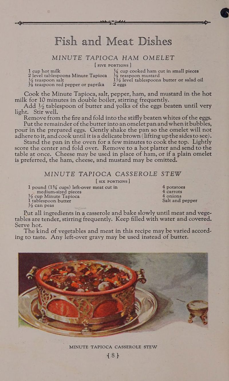 ee nee | OT Fish and Meat Dishes MINUTE TAPLOCA HAM OMELET [ FIVE PORTIONS |] 1 cup hot milk 14 cup cooked ham cut in small pieces 2 level tablespoons Minute Tapioca 1% teaspoon mustard 14 teaspoon salt 1% level tablespoons butter or salad oil Yg teaspoon red pepper or paprika 2 eggs Cook the Minute Tapioca, salt, pepper, ham, and mustard in the hot milk for 10 minutes in double boiler, stirring frequently. Add ¥% tablespoon of butter and yolks of the eggs beaten until very light. Stir well. Remove from the fire and fold into the stiffly beaten whites of the eggs. Put the remainder of the butter into an omelet pan and when it bubbles, pour in the prepared eggs. Gently shake the pan so the omelet will not adhere to it, and cook until it is a delicate brown (lifting up the sidesto see). Stand the pan in the oven for a few minutes to cook the top. Lightly score the center and fold over. Remove to a hot platter and send to the table at once. Cheese may be used in place of ham, or if a plain omelet is preferred, the ham, cheese, and mustard may be omitted. MINUTE TAPIOCA GASSEROLE Si, [ sxx PorTiIoNs |] 1 pound (134 cups) left-over meat cut in 4 potatoes medium-sized pieces 4 carrots 144 cup Minute Tapioca 4 onions 1 tablespoon butter Salt and pepper 4 can peas Put all ingredients in a casserole and bake slowly until meat and vege- tables are tender, stirring frequently. Keep filled with water and covered. Serve hot. The kind of vegetables and meat in this recipe may be varied accord- ing to taste. Any left-over gravy may be used instead of butter.