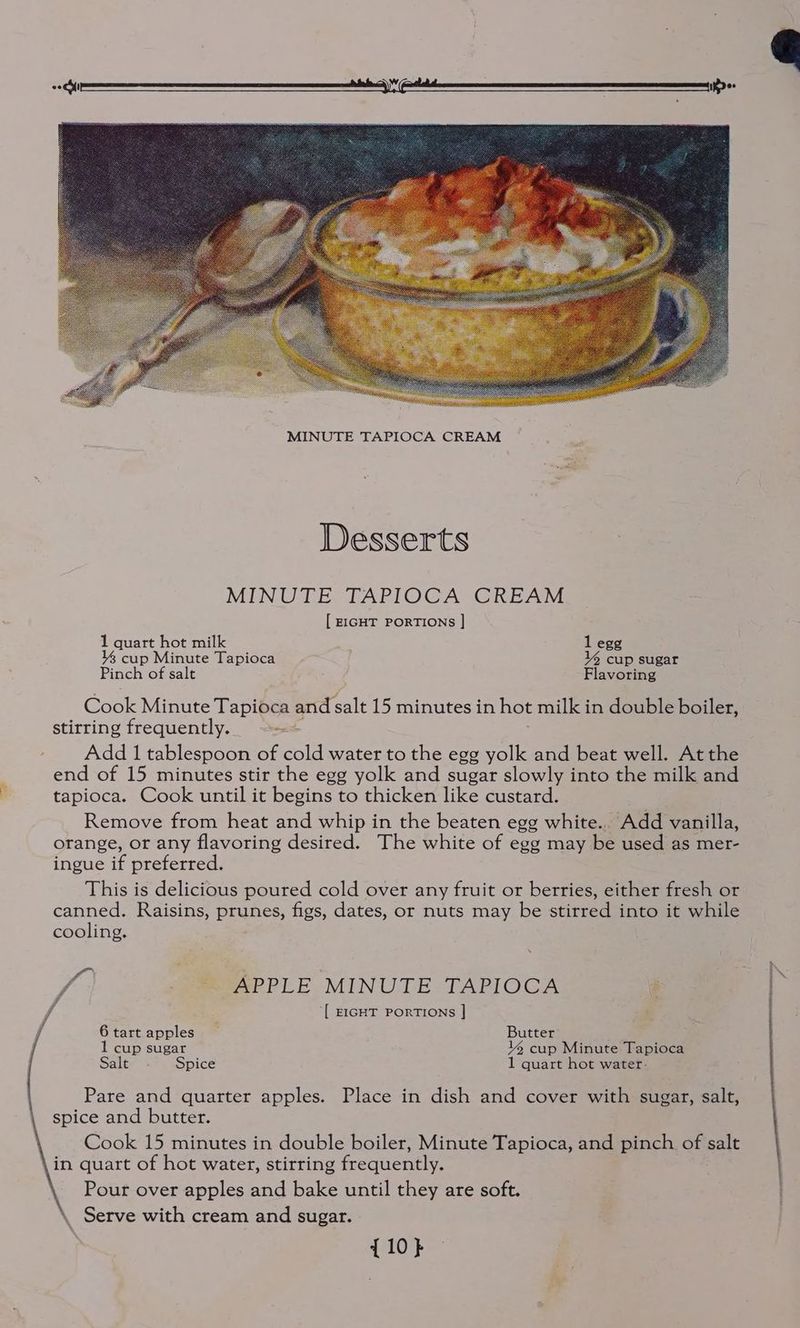 i Desserts MINUTE TAPIOCA CREAM [ EIGHT PORTIONS ] 1 quart hot milk 1 egg cup Minute Tapioca 14 cup sugar Pinch of salt Flavoring Cook Minute Tapioca and salt 15 minutes in hot milk in double boiler, stirring frequently. a, Add 1 tablespoon of cold water to the egg yolk and beat well. At the end of 15 minutes stir the egg yolk and sugar slowly into the milk and tapioca. Cook until it begins to thicken like custard. Remove from heat and whip in the beaten egg white... Add vanilla, orange, or any flavoring desired. The white of egg may be used as mer- ingue if preferred. This is delicious poured cold over any fruit or berries, either fresh or canned. Raisins, prunes, figs, dates, or nuts may be stirred into it while cooling. fn voip \ 7 = APPLE MINUTE TAPIOCA é [ EIGHT PORTIONS | 6tart apples Butter 1 cup sugar 4 cup Minute Tapioca Salt Spice 1 quart hot water- Pare and quarter apples. Place in dish and cover with sugar, salt, spice and butter. Cook 15 minutes in double boiler, Minute Tapioca, and pinch of salt in quart of hot water, stirring frequently. Pour over apples and bake until they are soft. \ Serve with cream and sugar. {10}