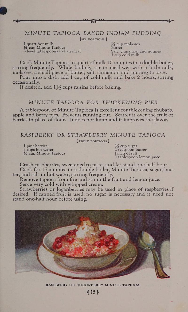 MINUTE TAPIOCA BAKED INDIAN PUDDING [sxx PORTIONS ] 1 quart hot milk 1% cup molasses Y% cup Minute Tapioca Butter 3 level tablespoons Indian meal Salt, cinnamon and nutmeg 1 cup cold milk Cook Minute Tapioca in quart of milk 10 minutes in a double boiler, stirring frequently. While boiling, stir in meal wet with a little milk, molasses, a small piece of butter, salt, cinnamon and nutmeg to taste. Pour into a dish, add 1 cup of cold milk and bake 2 hours, stirring occasionally. ; If desired, add 114 cups raisins before baking. Mev erAPITOCA~ROR -TPHICKENING PIES A tablespoon of Minute Tapioca is excellent for thickening rhubarb, apple and berry pies. Prevents running out. Scatter it over the fruit or berries in place of flour. It does not lump and it improves the flavor. Rest perky OR STRAWBERRY MINUTE TAPIOCA [ EIGHT PORTIONS |] 1 pint berries Y cup sugar 3 cups hot water 1 teaspoon butter 4 cup Minute Tapioca Pinch of salt 1 tablespoon lemon juice Crush raspberries, sweetened to taste, and let stand one-half hour. Cook for 15 minutes in a double boiler, Minute Tapioca, sugar, but- ter, and salt in hot water, stirring frequently. Remove tapioca from fire and stir in the fruit and lemon juice. Serve very cold with whipped cream. Strawberries or loganberries may be used in place of raspberries if desired. If canned fruit is used, no sugar is necessary and it need not stand one-half hour before using.