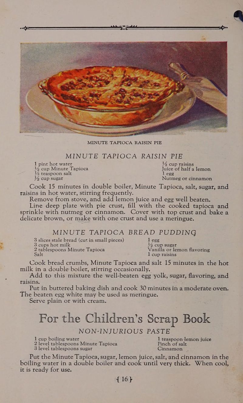 “or a MINUTE. TAPIOCA-RAISIN Tis y2 cup Minute Tapioca Juice of half a lemon 14 teaspoon salt 1 egg % 6 cup sugar Nutmeg or cinnamon Cook 15 minutes in dott boiler, Minute Tapioca, salt, sugar, and raisins in hot water, stirring frequently. Remove from stove, and add lemon juice and egg well beaten. Line deep plate with pie crust, fill with the cooked tapioca and sprinkle with nutmeg or cinnamon. Cover with top crust and bake a delicate brown, or make with one crust and use a meringue. MINUTE TAPIOCA BREAD, PUDDING 3 slices stale bread (cut in small pieces) 1 egg 3 cups hot milk 14 cup sugar 2 tablespoons Minute Tapioca Vanilla or lemon flavoring Salt 1 cup raisins Cook bread crumbs, Minute Tapioca and salt 15 minutes in the hot milk in a double boiler, stirring occasionally. Add to this mixture the well-beaten egg yolk, one flavoring, and raisins. Put in buttered baking dish and cook 30 minutes in a moderate oven. The beaten egg white may be used as meringue. Serve plain or with cream. For the Children’s Scrap Book NON-INJURLOUS PASGE 1 cup boiling water 1 teaspoon lemon juice 2 level tablespoons Minute Tapioca Pinch of salt 3 level tablespoons sugar Cinnamon _ Put the Minute Tapioca, sugar, lemon juice, salt, and cinnamon in the boiling water in a double boiler and cook until very thick. When cool, it is ready for use. {16}