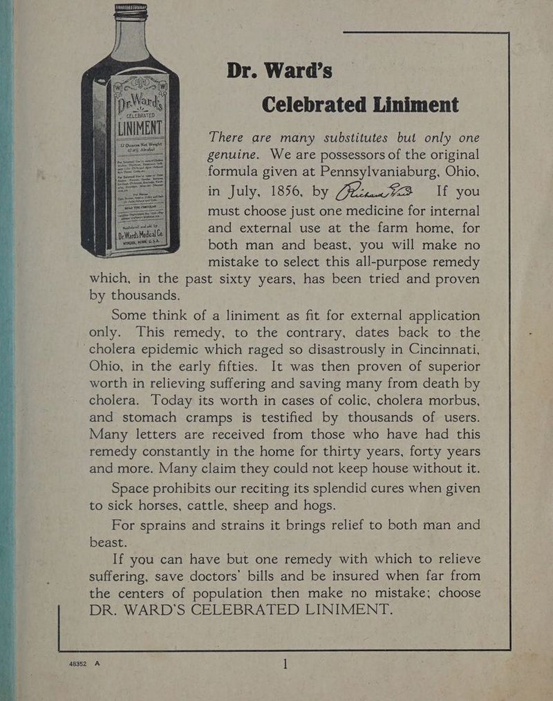 Dr. Ward’s Celebrated Liniment There are many substitutes but only one genuine. We are possessors of the original formula given at Pennsylvaniaburg, Ohio, in July, 1856, by Ce tana /VB If you must choose just one medicine for internal and external use at the farm home, for both man and beast, you will make no mistake to select this all-purpose remedy which, in the past sixty years, has been tried and proven by thousands. Some think of a liniment as fit for external application only. This remedy, to the contrary, dates back to the cholera epidemic which raged so disastrously in Cincinnati, Ohio, in the early fifties. It was then proven of superior worth in relieving suffering and saving many from death by cholera. Today its worth in cases of colic, cholera morbus, and stomach cramps is testified by thousands of users. Many letters are received from those who have had this remedy constantly in the home for thirty years, forty years and more. Many claim they could not keep house without it. Space prohibits our reciting its splendid cures when given to sick horses, cattle, sheep and hogs. For sprains and strains it brings relief to both man and beast. If you can have but one remedy with which to relieve suffering, save doctors’ bills and be insured when far from the centers of population then make no mistake; choose DR. WARD'S CELEBRATED LINIMENT.