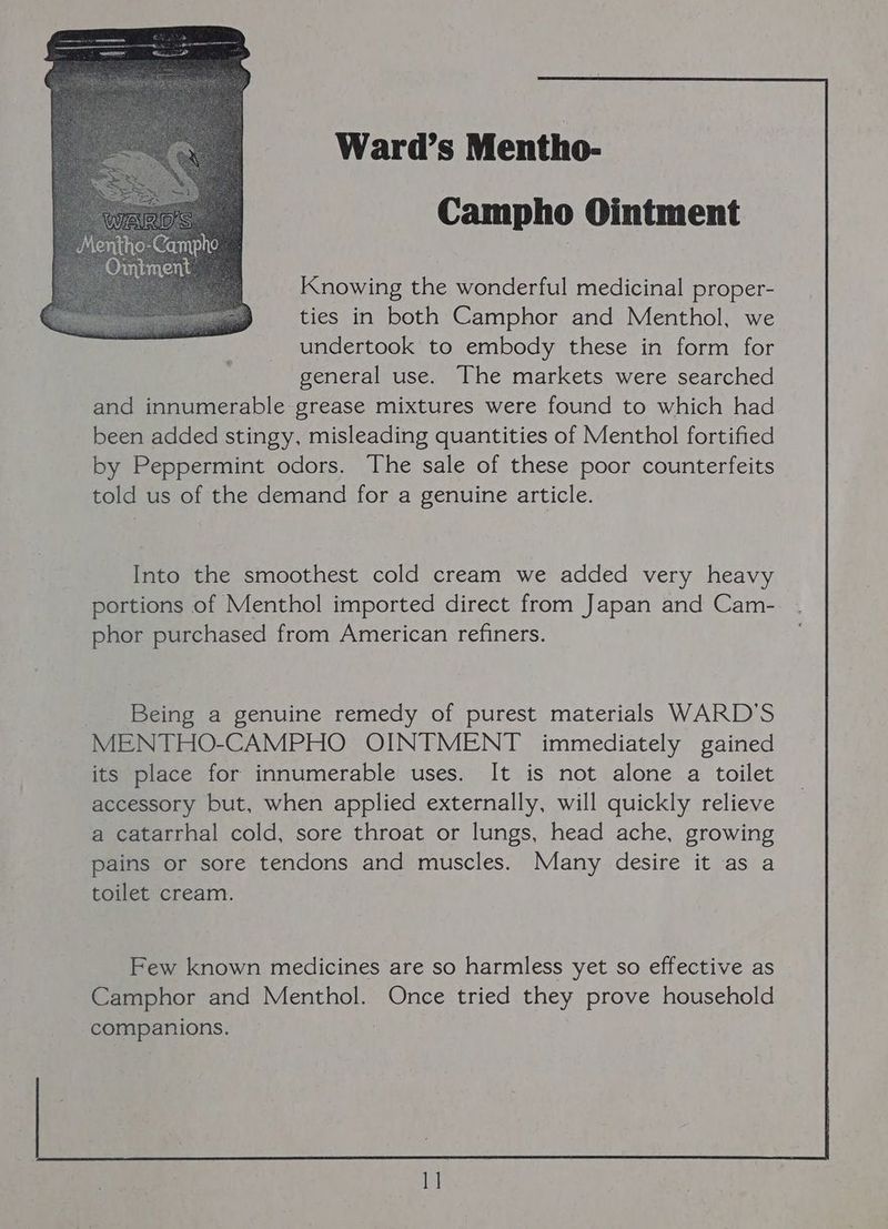 Ward’s Mentho- Campho Ointment Knowing the wonderful medicinal proper- ties in both Camphor and Menthol, we undertook to embody these in form for general use. The markets were searched and innumerable grease mixtures were found to which had been added stingy, misleading quantities of Menthol fortified by Peppermint odors. The sale of these poor counterfeits told us of the demand for a genuine article. Into the smoothest cold cream we added very heavy portions of Menthol imported direct from Japan and Cam- phor purchased from American refiners. Being a genuine remedy of purest materials WARD'S MENTHO-CAMPHO OINTMENT immediately gained its place for innumerable uses. It is not alone a toilet accessory but, when applied externally, will quickly relieve a catarrhal cold, sore throat or lungs, head ache, growing pains or sore tendons and muscles. Many desire it as a toilet cream. Few known medicines are so harmless yet so effective as Camphor and Menthol. Once tried they prove household companions.