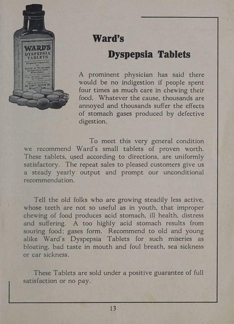 Dyspepsia Tablets A prominent physician has said there would be no indigestion if people spent four times as much care in chewing their food. Whatever the cause, thousands are annoyed and thousands suffer the effects of stomach gases produced by defective digestion. To meet this very general condition we recommend Ward's small tablets of proven worth. These tablets, used according to directions, are uniformly satisfactory. The repeat sales to pleased customers give us a steady yearly output and prompt our unconditional recommendation. Tell the old folks who are growing steadily less active, whose teeth are not so useful as in youth, that improper chewing of food produces acid stomach, ill health, distress and suffering. A too highly acid stomach results from souring food; gases form. Recommend to old and young alike Ward's Dyspepsia Tablets for such miseries as bloating, bad taste in mouth and foul breath, sea sickness or car sickness. These Tablets are sold under a positive guarantee of full satisfaction or no pay.
