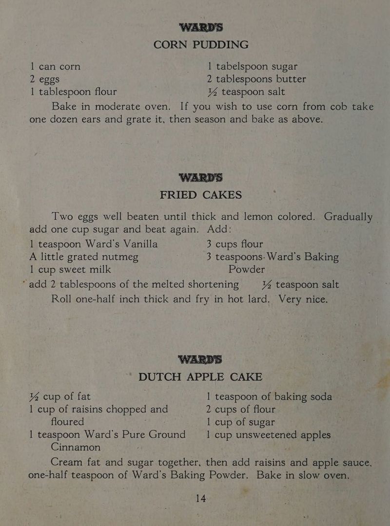 CORN PUDDING 1 can corn | tabelspoon sugar 2 eggs 2 tablespoons butter 1 tablespoon flour ¥% teaspoon salt Bake in moderate oven. If you wish to use corn from cob take one dozen ears and grate it, then season and bake as above. Sey §o FRIED CAKES add one cup sugar and beat again. Add: 1 teaspoon Ward's Vanilla 3 cups flour A little grated nutmeg 3 teaspoons: Ward's Baking 1 cup sweet milk Powder add 2 tablespoons of the melted shortening ¥% teaspoon salt Roll one-half inch thick and fry in hot lard. Very nice. WARDS DUTCH APPLE CAKE % cup of fat 1 teaspoon of baking soda | 1 cup of raisins chopped and 2 cups of flour floured 1 cup of sugar 1 teaspoon Ward's Pure Ground __| cup unsweetened apples Cinnamon Cream fat and sugar together, then add raisins and apple sauce, one-half teaspoon of Ward's Baking Powder. Bake in slow oven, 7