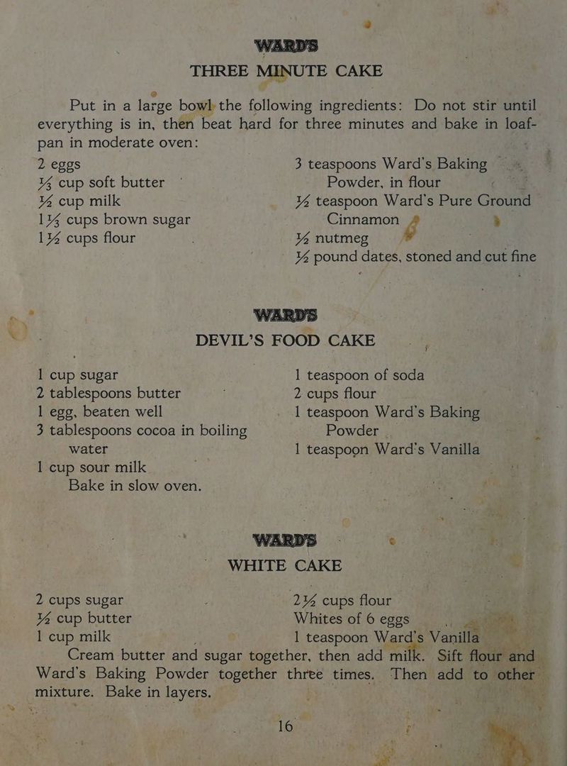 THREE MINUTE CAKE Put in a lar rge bowl the following ingredients: Do not stir until everything is in, then beat hard for three minutes and bake in loaf- pan in moderate oven: 2 eggs 3 teaspoons Ward's Baking — % cup soft butter © Powder, in flour ¥% cup milk ¥% teaspoon Ward's Pure Ground 1% cups brown sugar Cinnamon g Fy 1% cups flour % nutmeg . ¥% pound dates, stoned and cut fine a DEVIL’S FOOD CAKE 1 cup sugar 1 teaspoon of soda 2 tablespoons butter 2 cups flour 1 egg, beaten well _ 1 teaspoon Ward's Baking 3 tablespoons cocoa in boiling Powder __ water 1 teaspoon Ward's Vanilla 1 cup sour milk Bake in slow oven. ARDS : © 7 WHITE CAKE 2 cups sugar aD ¥u cups flour : ¥4 cup butter Whites of 6 eggs a. oe : 1 cup milk 1 teaspoon Ward's Vanilla Cream butter and sugar together, then add milk. Sift flour and Ward's Baking Powder together three times. Then add to other — mixture. Bake in layers. a 1 » SS ; ‘ i . ’