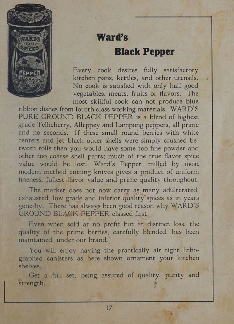 Black Pepper Every cook desires fully satisfactory kitchen pans, kettles, and other utensils. No cook is satisfied with only half good vegetables, meats, fruits or flavors. The most skillful cook can not produce blue ribbon dishes from fourth class working materials. WARD'S PURE GROUND BLACK PEPPER is a blend of highest grade T[ellicherry, Alleppey and Lampong peppers, all prime and no seconds. If these small round berries with white centers and jet black outer shells were simply crushed be- tween rolls then you would have some too fine powder and other too coarse shell parts; much of the true flavor spice value would be lost. Ward's Pepper, milled by most modern method cutting knives gives a product of uniform fineness, fullest flavor value and prime quality throughout. The market does not now carry as many adulterated, exhausted, low grade and inferior quality” spices as in years gone-by. There has always been good reason why WARD'S GROUND BLA@GK PEPPER classed first. Even when sold at no profit but at distinct loss, the quality of the prime berries, carefully blended, has been maintained, under our brand. You will enjoy having the practically air tight litho- graphed canisters as here shown ornament your kitchen shelves. Get a jfull set, being assured of quality. purity and