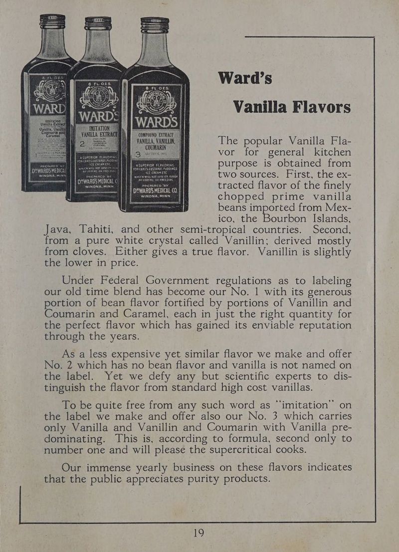 Vanilla Flavors The popular Vanilla Fla- vor for general kitchen purpose is obtained from two sources. First, the ex- Huon: tracted flavor of the finely J mona sem chopped prime vanilla spaces beans imported from Mex- ico, the Bourbon Islands, Java, Tahiti, and other semi-tropical countries. Second, from a pure white crystal called Vanillin; derived mostly from cloves. Either gives a true flavor. Vanillin is slightly the lower in price. DeWARDS MEDICN WINDRA, MINN Under Federal Government regulations as to labeling our old time blend has become our No. | with its generous portion of bean flavor fortified by portions of Vanillin and Coumarin and Caramel, each in just the right quantity for the perfect flavor which has gained its enviable reputation through the years. As a less expensive yet similar flavor we make and offer No. 2 which has no bean flavor and vanilla is not named on the label. Yet we defy any but scientific experts to dis- tinguish the flavor from standard high cost vanillas. — To be quite free from any such word as “imitation” on the label we make and offer also our No. 3 which carries only Vanilla and Vanillin and Coumarin with Vanilla pre- dominating. This is, according to formula, second only to number one and will please the supercritical cooks. Our immense yearly business on these flavors indicates that the public appreciates purity products.