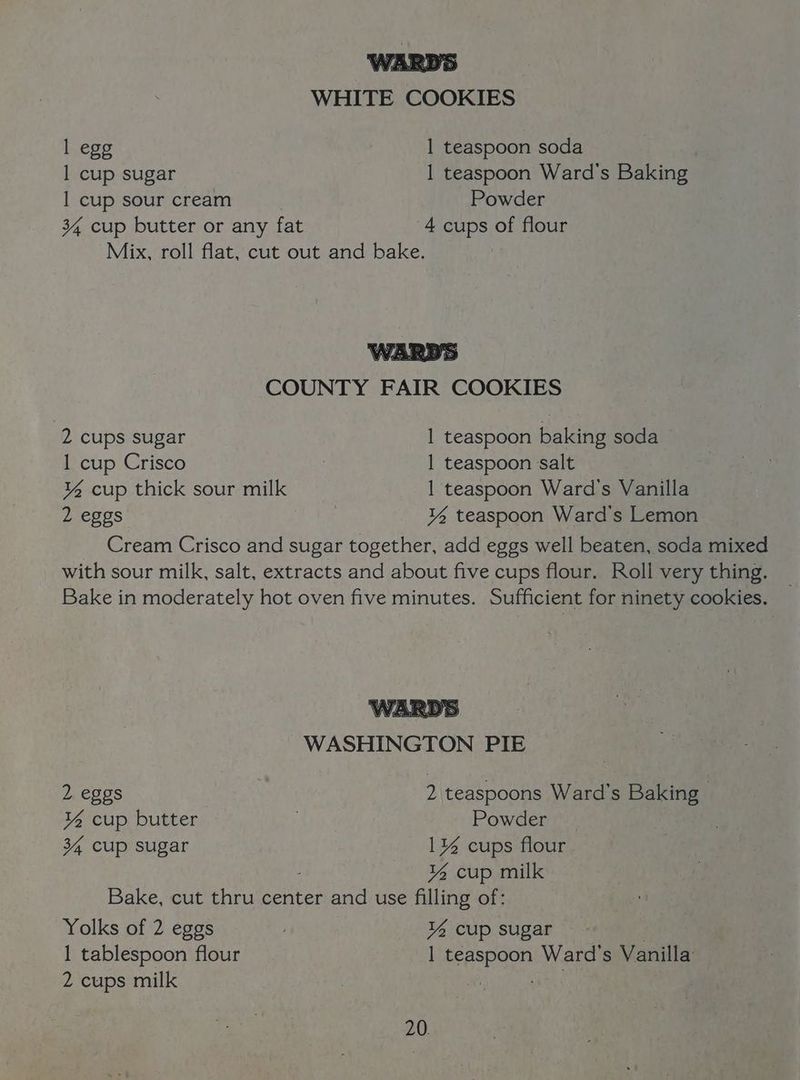 WHITE COOKIES 1 egg 1 teaspoon soda 1 cup sugar 1 teaspoon Ward's Baking 1 cup sour cream Powder 34 cup butter or any fat 4 cups of flour Mix, roll flat, cut out and bake. COUNTY FAIR COOKIES 2 cups sugar 1 teaspoon baking soda 1 cup Crisco . 1 teaspoon salt ¥% cup thick sour milk 1 teaspoon Ward's Vanilla 2 eggs | ¥% teaspoon Ward's Lemon Cream Crisco and sugar together, add eggs well beaten, soda mixed with sour milk, salt, extracts and about five cups flour. Roll very thing. _ Bake in moderately hot oven five minutes. Sufficient for ninety cookies. WASHINGTON PIE 2 eggs 2 teaspoons Ward's Be ¥% cup butter , Powder _ 34 cup sugar 1% cups flour ¥% cup milk Bake, cut thru center and use filling of: Yolks of 2 eggs % cup sugar 1 tablespoon flour Apt Ward's Vanilla 2 cups milk !