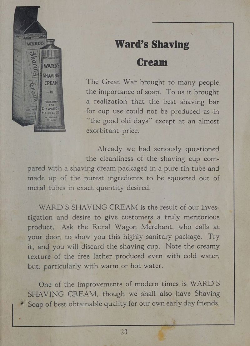 rr Ward’s Shaving Cream The Great War brought to many people the importance of soap. To us it brought a realization that the best shaving bar for cup use could not be produced as -in “the good old days” except at an almost exorbitant price. Already we had seriously questioned the cleanliness of the shaving cup com- pared with a shaving cream packaged in a pure tin tube and made up of the purest ingredients to be squeezed out of metal tubes in exact quantity desired. WARD'S SHAVING CREAM is the result of our inves- tigation and desire to give customers a truly meritorious product. Ask the Rural Wagon Merchant, who calls at your door, to show you this highly sanitary package. Try it, and you will discard the shaving cup. Note the creamy texture of the free lather produced even with cold water, but, particularly with warm or hot water. One of the improvements of modern times is WARD'S SHAVING CREAM, though we shall also have Shaving * Soap of best obtainable quality for our own early day friends.