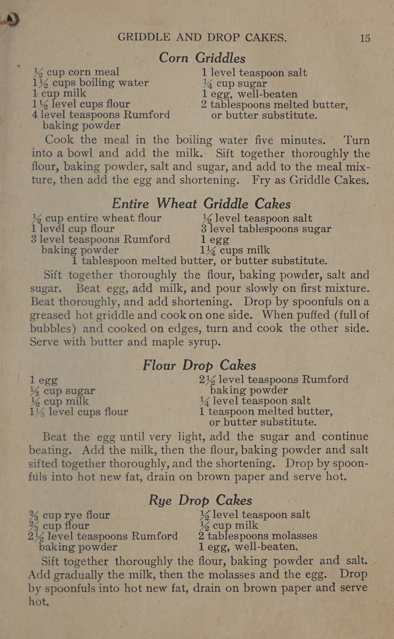 Corn Griddles 13 cup corn meal 1 level teaspoon salt 114 cups boiling water 14 cup sugar 1. cup milk l egg, well-beaten 114 level cups flour 2 tablespoons melted butter, 4 level teaspoons Rumford or butter substitute. baking powder Cook the meal in the boiling water five minutes. Turn into a bowl and add the milk. Sift together thoroughly the flour, baking powder, salt and sugar, and add to the meal mix- ture, then add the egg and shortening. Fry as Griddle Cakes. Entire Wheat Griddle Cakes 1 cup entire wheat flour 1 level teaspoon salt 1 level cup flour 3 level tablespoons sugar 3 level teaspoons Rumford l egg baking powder 14% cups milk 1 tablespoon melted butter, or butter substitute. Sift together thoroughly the flour, baking powder, salt and sugar. Beat egg, add milk, and pour slowly on first mixture. Beat thoroughly, and add shortening. Drop by spoonfuls ona greased hot griddle and cook on one side. When puffed (full of bubbles) and cooked on edges, turn and cook the other side. Serve with butter and maple syrup. Flour Drop Cakes legg 216 level teaspoons Rumford 144 cup sugar baking powder 46 cup milk 1¢ level teaspoon salt 1% level cups flour 1 teaspoon melted butter, or butter substitute. Beat the egg until very light, add the sugar and continue beating. Add the milk, then the flour, baking powder and salt sifted together thoroughly, and the shortening. Drop by spoon- fils into hot new fat, drain on brown paper and serve hot. Rye Drop Cakes 2%, cup rye flour 1 level teaspoon salt % cup flour 46 cup milk 214 level teaspoons Rumford _2 tablespoons molasses baking powder 1 egg, well-beaten. Sift together thoroughly the flour, baking powder and salt. Add gradually the milk, then the molasses and the egg. Drop by spoonfuls into hot new fat, drain on brown paper and serve hot.