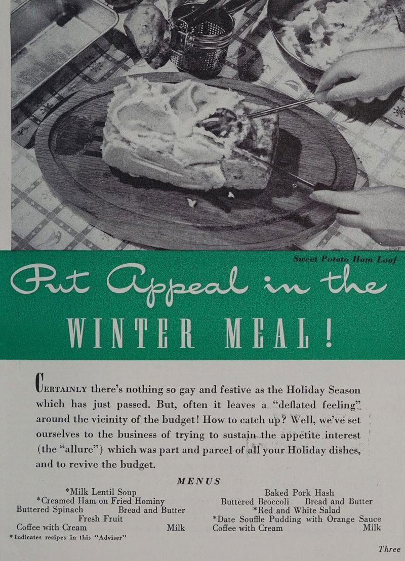 ERTAINLY there’s nothing so gay and festive as the Holiday Season which has just passed. But, often it leaves a “deflated feeling” around the vicinity of the budget! How to catch up? Well, we've set ourselves to the business of trying to sustain.the appetite interest (the “allure”) which was part and parcel of all your Holiday dishes, and to revive the budget. MENUS *Milk Lentil Soup Baked Pork Hash *Creamed Ham on Fried Hominy Buttered Broccoli | Bread and Butter Buttered Spinach Bread and Butter *Red and White Salad Fresh Fruit *Date Souffle Pudding with Orange Sauce Coffee with Cream Milk Coffee with Cream Milk * Indicates recipes in this ‘*Adviser”’ Three