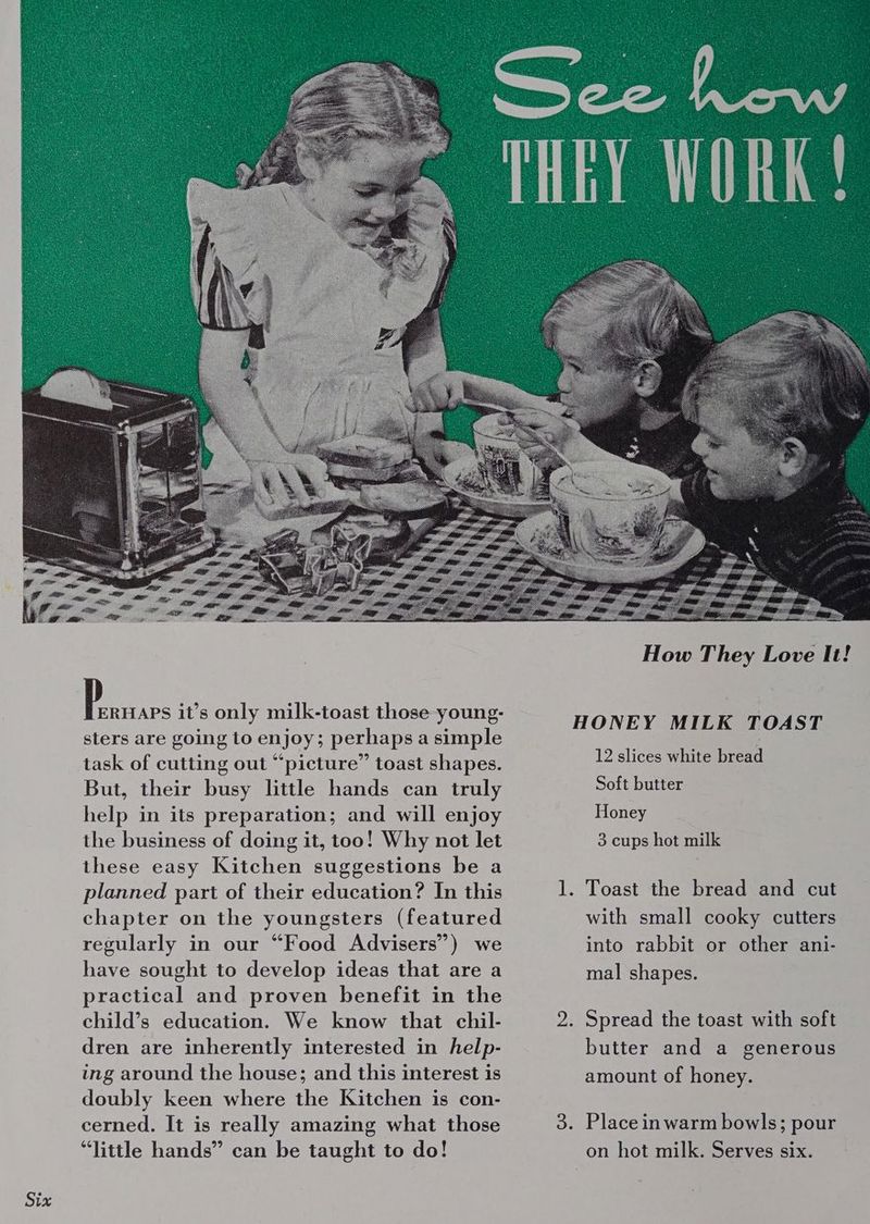 Six Peas it’s only milk-toast those -young- sters are going to enjoy; perhaps a simple task of cutting out “picture” toast shapes. But, their busy little hands can truly help in its preparation; and will enjoy the business of doing it, too! Why not let these easy Kitchen suggestions be a planned part of their education? In this chapter on the youngsters (featured regularly in our “Food Advisers”) we have sought to develop ideas that are a practical and proven benefit in the child’s education. We know that chil- dren are inherently interested in help- ing around the house; and this interest is doubly keen where the Kitchen is con- cerned. It is really amazing what those “little hands” can be taught to do! How They Love It! HONEY MILK TOAST Soft butter Honey 3 cups hot milk 1. Toast the bread and cut with small cooky cutters into rabbit or other ani- mal shapes. butter and a generous amount of honey. on hot milk. Serves six.