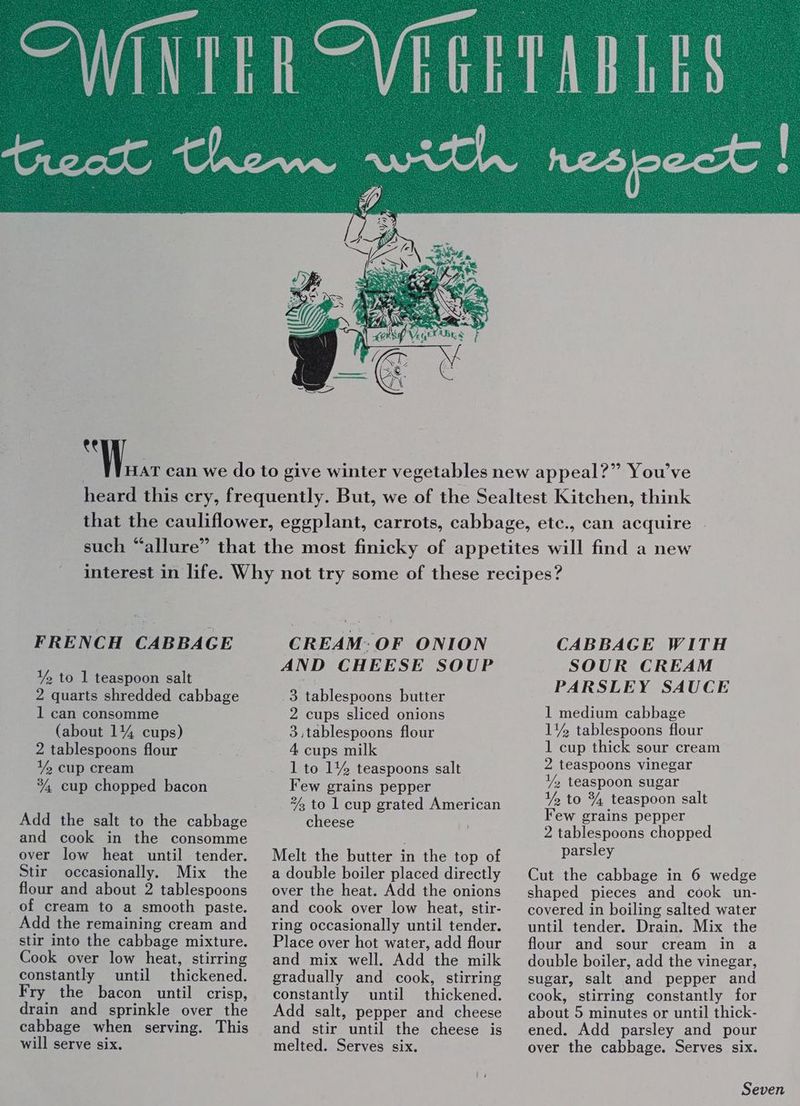 FRENCH CABBAGE Y to 1 teaspoon salt 2 quarts shredded cabbage 1 can consomme (about 14% cups) 2 tablespoons flour Y% cup cream °4, cup chopped bacon Add the salt to the cabbage and cook in the consomme over low heat until tender. Stir occasionally. Mix the flour and about 2 tablespoons of cream to a smooth paste. Add the remaining cream and stir into the cabbage mixture. Cook over low heat, stirring constantly until thickened. Fry the bacon until crisp, drain and sprinkle over the cabbage when serving. This will serve six. CREAM: OF ONION AND CHEESE SOUP 3 tablespoons butter 2 cups sliced onions 3,tablespoons flour 4 cups milk 1 to 1% teaspoons salt Few grains pepper “2 to 1 cup grated American cheese Melt the butter in the top of a double boiler placed directly over the heat. Add the onions and cook over low heat, stir- ring occasionally until tender. Place over hot water, add flour and mix well. Add the milk gradually and cook, stirring constantly until thickened. Add salt, pepper and cheese and stir until the cheese is melted. Serves six. CABBAGE WITH SOUR CREAM PARSLEY SAUCE 1 medium cabbage 1% tablespoons flour 1 cup thick sour cream 2 teaspoons vinegar Y% teaspoon sugar ¥% to % teaspoon salt Few grains pepper 2 tablespoons chopped parsley Cut the cabbage in 6 wedge shaped pieces and cook un- covered in boiling salted water until tender. Drain. Mix the flour and sour cream in a double boiler, add the vinegar, sugar, salt and pepper and cook, stirring constantly for about 5 minutes or until thick- ened. Add parsley and pour over the cabbage. Serves six.