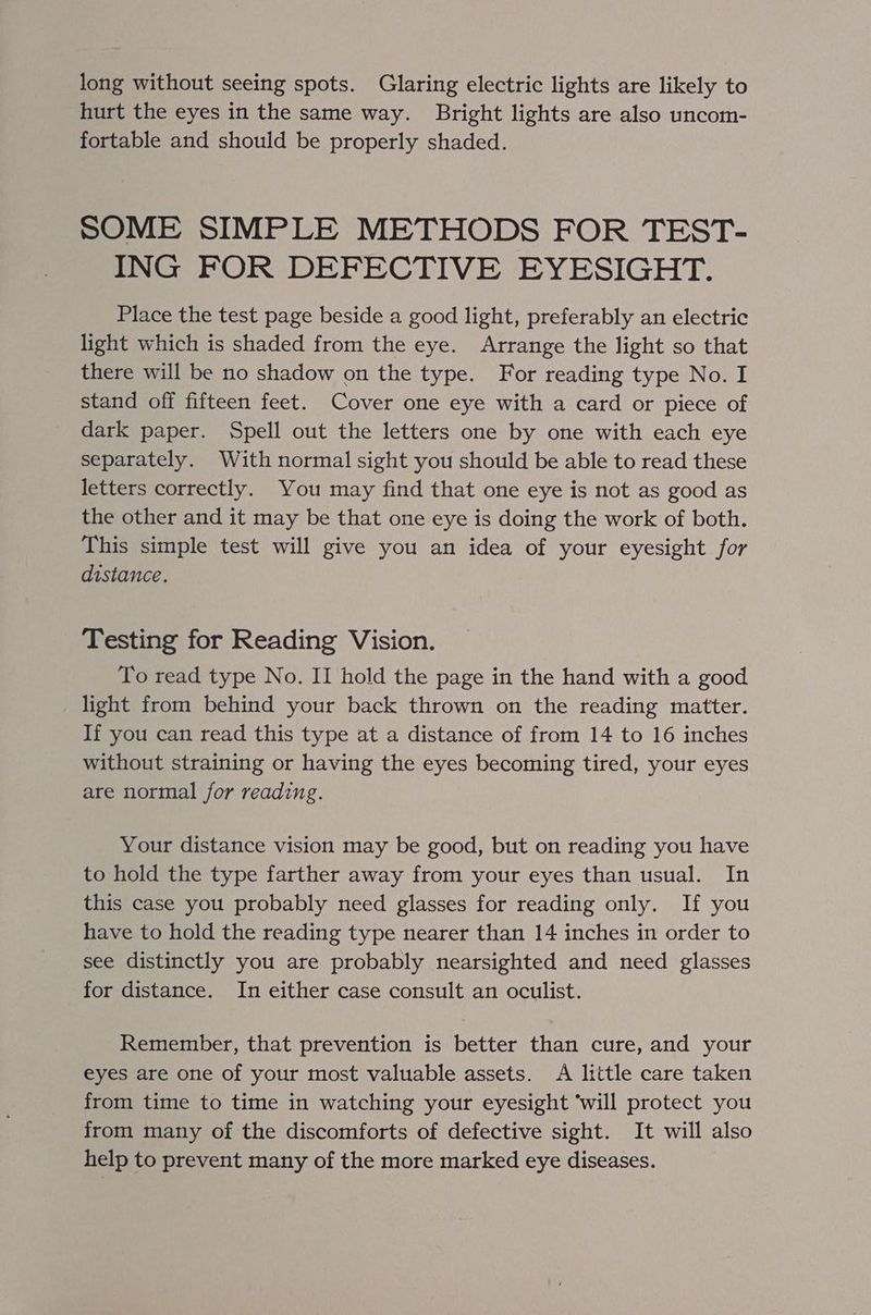 long without seeing spots. Glaring electric lights are likely to hurt the eyes in the same way. Bright lights are also uncom- fortable and should be properly shaded. SOME SIMPLE METHODS FOR TEST- ING FOR DEFECTIVE EYESIGHT. Place the test page beside a good light, preferably an electric light which is shaded from the eye. Arrange the light so that there will be no shadow on the type. For reading type No. I stand off fifteen feet. Cover one eye with a card or piece of dark paper. Spell out the letters one by one with each eye separately. With normal sight you should be able to read these letters correctly. You may find that one eye is not as good as the other and it may be that one eye is doing the work of both. This simple test will give you an idea of your eyesight for distance. Testing for Reading Vision. To read type No. II hold the page in the hand with a good light from behind your back thrown on the reading matter. If you can read this type at a distance of from 14 to 16 inches without straining or having the eyes becoming tired, your eyes are normal for reading. Your distance vision may be good, but on reading you have to hold the type farther away from your eyes than usual. In this case you probably need glasses for reading only. If you have to hold the reading type nearer than 14 inches in order to see distinctly you are probably nearsighted and need glasses for distance. In either case consult an oculist. Remember, that prevention is better than cure, and your eyes are one of your most valuable assets. A little care taken from time to time in watching your eyesight ‘will protect you from many of the discomforts of defective sight. It will also help to prevent many of the more marked eye diseases.