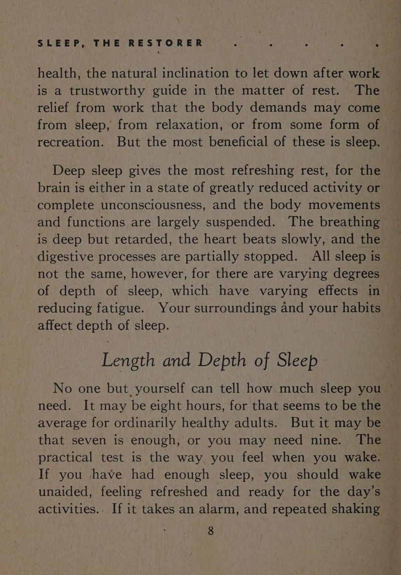 health, the natural inclination to let down after work relief from work that the body demands may come from sleep, from relaxation, or from some form of recreation. But the most beneficial of these is sleep. Deep sleep gives the most refreshing rest, for the brain is either in a state of greatly reduced activity or complete unconsciousness, and the body movements and functions are largely suspended. The breathing is deep but retarded, the heart beats slowly, and the digestive processes are partially stopped. All sleep is not the same, however, for there are varying degrees of depth of sleep, which have varying effects in reducing fatigue. Your surroundings and your habits affect depth of sleep. Length and Depth of Sleep No one but, yourself can tell how much sleep you ~ need. It may be eight hours, for that seems to be the average for ordinarily healthy adults. But it may be that seven is enough, or you may need nine. The practical test is the way. you feel when you wake. If you have had enough sleep, you should wake unaided, feeling refreshed and ready for the day’s activities.- If it takes an alarm, and repeated shaking