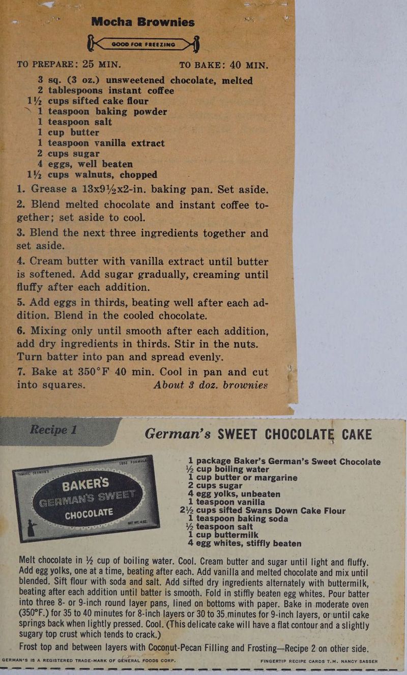 Folia a Mocha Brownies ©— 2000 ron racezino > TO PREPARE: 25 MIN. TO BAKE: 40 MIN. 3 sq. (3 oz.) unsweetened chocolate, melted 2 tablespoons instant coffee 1% cups sifted cake flour ‘S 1 teaspoon baking powder teaspoon salt cup butter teaspoon vanilla extract cups sugar eggs, well beaten cups walnuts, chopped 1. Grease a 13x914x2-in. baking pan. Set aside. 2. Blend melted chocolate and instant coffee to- gether; set aside to cool. 3. Blend the next three ingredients together and set aside. 4, Cream butter with vanilla extract until butter is softened. Add sugar gradually, creaming until fluffy after each addition. 5. Add eggs in thirds, beating well after each ad- _ dition. Blend in the cooled chocolate. 6. Mixing only until smooth after each addition, add dry ingredients in thirds. Stir in the nuts. Turn batter into pan and spread evenly. 7. Bake at 350°F 40 min. Cool in pan and cut | into squares. About 3 doz. brownies ra OF pe ND pet et et German’s SWEET CHOCOLATE CAKE 1 package Baker’s German’s Sweet Chocolate 1% cup boiling water 1 cup butter or margarine 2 cups sugar 4 egg yolks, unbeaten si ae teaspoon A te “ Se / cups sifted Swans Down Cake Flour CHOCOLAT 1 teaspoon baking soda 1% teaspoon salt 1 cup buttermilk 4 egg whites, stiffly beaten Melt chocolate in % cup of boiling water. Cool. Cream butter and sugar until light and fluffy. Add egg yolks, one at a time, beating after each. Add vanilla and melted chocolate and mix until blended. Sift flour with soda and salt. Add sifted dry ingredients alternately with buttermilk, beating after each addition until batter is smooth. Fold in stiffly beaten egg whites. Pour batter into three 8- or 9-inch round layer pans, lined on bottoms with paper. Bake in moderate oven (350°F.) for 35 to 40 minutes for 8-inch layers or 30 to 35, minutes for 9-inch layers, or-until cake springs back when lightly pressed. Cool. (This delicate cake will have a flat contour and a slightly sugary top crust which tends to crack.) Frost top and between layers with Coconut-Pecan Filling and Frosting—Recipe 2 on other side. {2 GERMAN’S IS A REGISTERED TRADE-MARK OF GENERAL FOODS CORP. FINGERTIP RECIPE CARDS T.M. NANCY SASSER