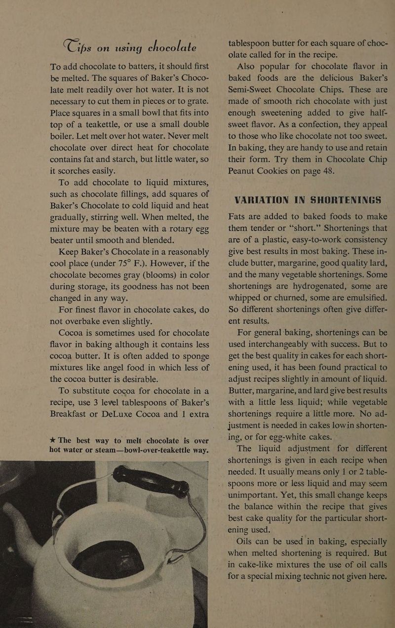 To add chocolate to batters, it should first be melted. The squares of Baker’s Choco- late melt readily over hot water. It is not necessary to cut them in pieces or to grate. Place squares in a small bowl that fits into top of a teakettle, or use a small double boiler. Let melt over hot water. Never melt chocolate over direct heat for chocolate contains fat and starch, but little water, so it scorches easily. To add chocolate to liquid mixtures, such as chocolate fillings, add squares of Baker’s Chocolate to cold liquid and heat gradually, stirring well. When melted, the mixture may be beaten with a rotary egg beater until smooth and blended. Keep Baker’s Chocolate in a reasonably cool place (under 75° F.). However, if the chocolate becomes gray (blooms) in color during storage, its goodness has not been changed in any way. For finest flavor in chocolate cakes, do not overbake even slightly. Cocoa is sometimes used for chocolate flavor in baking although it contains less _ cocoa butter. It is often added to sponge mixtures like angel food in which less of the cocoa butter is desirable. To substitute cocoa for chocolate in a recipe, use 3 level tablespoons of Baker’s Breakfast or DeLuxe Cocoa and 1 extra olate called for in the recipe. Also popular for chocolate flavor in baked foods are the delicious Baker’s Semi-Sweet Chocolate Chips. These are made of smooth rich chocolate with just enough sweetening added to give half- sweet flavor. As a confection, they appeal to those who like chocolate not too sweet. In baking, they are handy to use and retain their form. Try them in Chocolate Chip Peanut Cookies on page 48. VARIATION IN SHORTENINGS Fats are added to baked foods to make them tender or “short.” Shortenings that are of a plastic, easy-to-work consistency give best results in most baking. These in- clude butter, margarine, good quality lard, and the many vegetable shortenings. Some shortenings are hydrogenated, some are whipped or churned, some are emulsified. So different shortenings often give differ- ent results. For general baking, shortenings can be used interchangeably with success. But to get the best quality in cakes for each short- ening used, it has been found practical to adjust recipes slightly in amount of liquid. Butter, margarine, and lard give best results with a little less liquid; while vegetable shortenings require a little more. No ad- justment is needed in cakes lowin shorten- ing, or for egg-white cakes. - The liquid adjustment for different shortenings is given in each recipe when spoons more or less. liquid and may seem the balance within the recipe that gives best cake quality for the particular short- ening used. Oils can be used in baking, especially when melted shortening is required. But in cake-like mixtures the use of oil calls for a special mixing technic not given here.