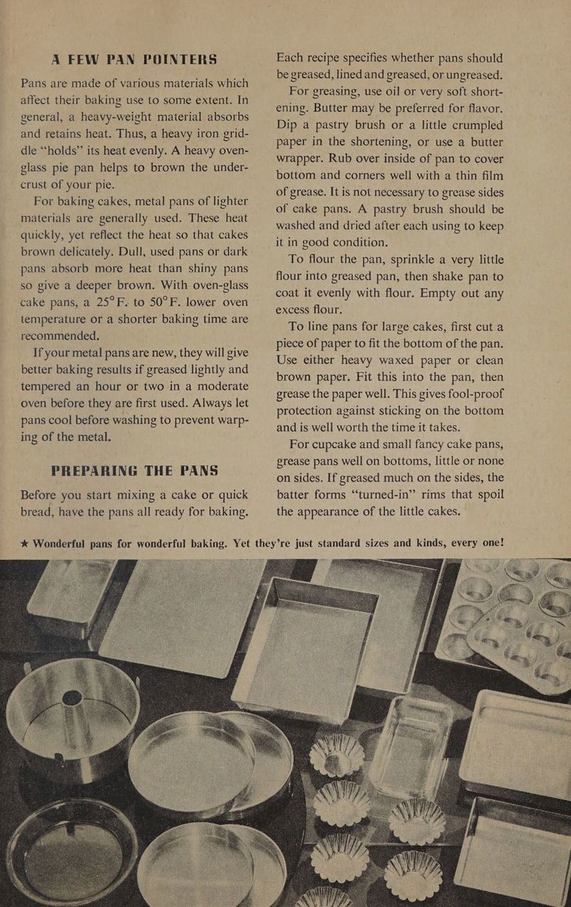 A FEW PAN POINTERS Pans are made of various materials which atfect their baking use to some extent. In general, a heavy-weight material absorbs and retains heat. Thus, a heavy iron grid- dle “holds” its heat evenly. A heavy oven- glass pie pan helps to brown the under- crust of your pie. For baking cakes, metal pans of lighter materials are generally used. These heat quickly, yet reflect the heat so that cakes brown delicately. Dull, used pans or dark pans absorb more heat than shiny pans so give a deeper brown. With oven-glass cake pans, a 25°F. to 50°F. lower oven temperature or a shorter baking time are recommended. If your metal pans are new, they will give better baking results if greased lightly and tempered an hour or two in a moderate oven before they are first used. Always let pans cool before washing to prevent warp- ing of the metal. PREPARING THE PANS Before you start mixing a cake or quick bread, have the pans all ready for baking. Each recipe specifies whether pans should be greased, lined and greased, or ungreased. For greasing, use oil or very soft short- ening. Butter may be preferred for flavor. Dip a pastry brush or a little crumpled paper in the shortening, or use a butter wrapper. Rub over inside of pan to cover bottom and corners well with a thin film of grease. It is not necessary to grease sides of cake pans. A pastry brush should be washed and dried after each using to keep it in good condition. To flour the pan, sprinkle a very little flour into greased pan, then shake pan to coat it evenly with flour. Empty out any excess flour. To line pans for large cakes, first cut a piece of paper to fit the bottom of the pan. Use either heavy waxed paper or clean brown paper. Fit this into the pan, then grease the paper well. This gives fool-proof protection against sticking on the bottom and is well worth the time it takes. For cupcake and small fancy cake pans, grease pans well on bottoms, little or none on sides. If greased much on the sides, the batter forms “turned-in” rims that spoil the appearance of the little cakes.