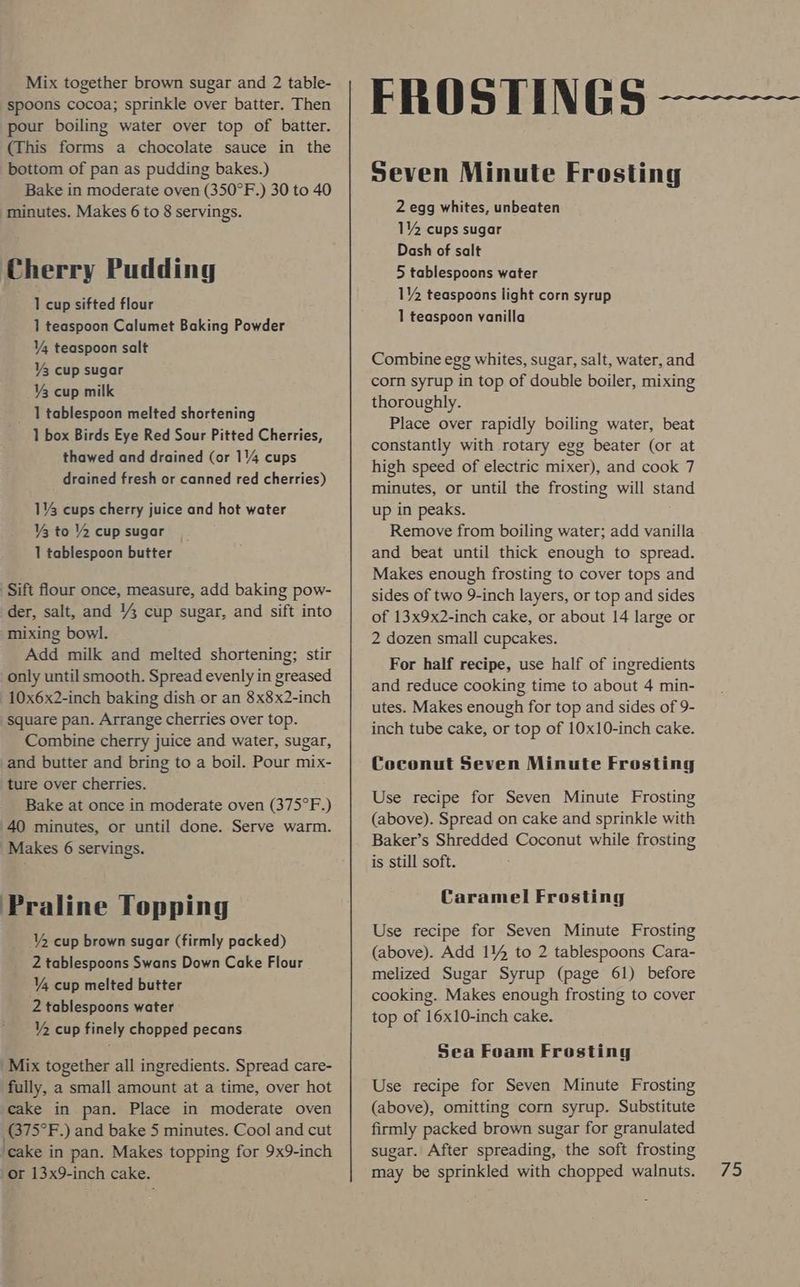 spoons cocoa; sprinkle over batter. Then pour boiling water over top of batter. (This forms a chocolate sauce in the bottom of pan as pudding bakes.) Bake in moderate oven (350°F.) 30 to 40 minutes. Makes 6 to 8 servings. Cherry Pudding 1 cup sifted flour 1 teaspoon Calumet Baking Powder Y4 teaspoon salt V3 cup sugar ¥3 cup milk _ I tablespoon melted shortening 1 box Birds Eye Red Sour Pitted Cherries, thawed and drained (or 1/4 cups drained fresh or canned red cherries) 1% cups cherry juice and hot water Y3 to Y2 cupsugar _ 1 tablespoon butter Sift flour once, measure, add baking pow- der, salt, and Y3 cup sugar, and sift into mixing bowl. Add milk and melted shortening; stir only until smooth. Spread evenly in greased 10x6x2-inch baking dish or an 8x8x2-inch square pan. Arrange cherries over top. Combine cherry juice and water, sugar, and butter and bring to a boil. Pour mix- ture over cherries. Bake at once in moderate oven (375°F.) 40 minutes, or until done. Serve warm. Makes 6 servings. Praline Topping Y2 cup brown sugar (firmly packed) 2 tablespoons Swans Down Cake Flour V4 cup melted butter 2 tablespoons water VY, cup finely chopped pecans Mix together all ingredients. Spread care- fully, a small amount at a time, over hot cake in pan. Place in moderate oven GT5°F .) and bake 5 minutes. Cool and cut ‘cake in pan. Makes topping for 9x9-inch Seven Minute Frosting 2 egg whites, unbeaten 114 cups sugar Dash of salt 5 tablespoons water 12 teaspoons light corn syrup 1 teaspoon yanilla Combine egg whites, sugar, salt, water, and corn syrup in top of double boiler, mixing thoroughly. Place over rapidly boiling water, beat constantly with rotary egg beater (or at high speed of electric mixer), and cook 7 minutes, or until the frosting will stand up in peaks. Remove from boiling water; add vanilla and beat until thick enough to spread. Makes enough frosting to cover tops and sides of two 9-inch layers, or top and sides of 13x9x2-inch cake, or about 14 large or 2 dozen small cupcakes. For half recipe, use half of ingredients and reduce cooking time to about 4 min- utes. Makes enough for top and sides of 9- inch tube cake, or top of 10x10-inch cake. Coconut Seven Minute Frosting Use recipe for Seven Minute Frosting (above). Spread on cake and sprinkle with Baker’s Shredded Coconut while frosting is still soft. Caramel Frosting Use recipe for Seven Minute Frosting (above). Add 114 to 2 tablespoons Cara- melized Sugar Syrup (page 61) before cooking. Makes enough frosting to cover top of 16x10-inch cake. Sea Foam Frosting Use recipe for Seven Minute Frosting (above), omitting corn syrup. Substitute firmly packed brown sugar for granulated sugar. After spreading, the soft frosting may be sprinkled with chopped walnuts.