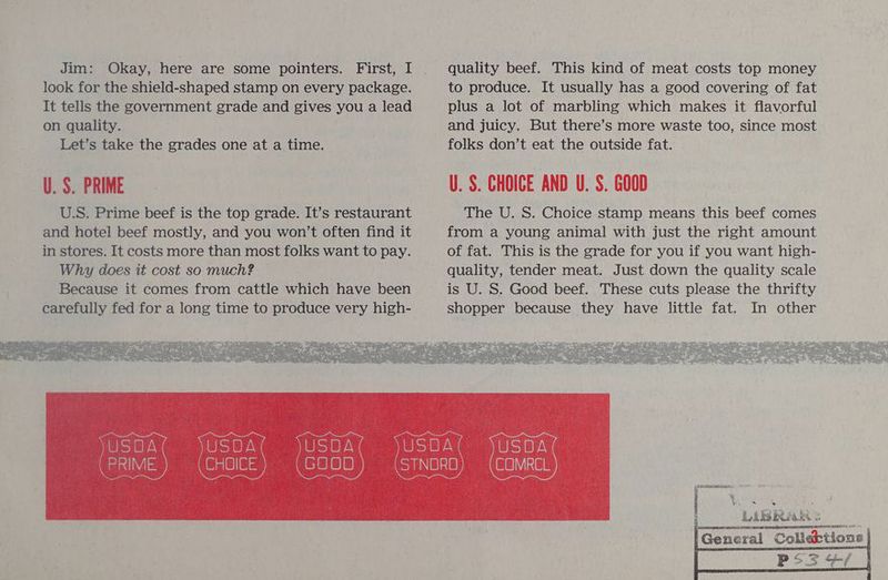 Jim: Okay, here are some pointers. First, I look for the shield-shaped stamp on every package. It tells the government grade and gives you a lead on quality. Let’s take the grades one at a time. U.S. PRIME quality beef. This kind of meat costs top money to produce. It usually has a good covering of fat plus a lot of marbling which makes it flavorful and juicy. But there’s more waste too, since most folks don’t eat the outside fat. U.S. CHOICE AND U. S. GOOD The U. S. Choice stamp means this beef comes from a young animal with just the right amount of fat. This is the grade for you if you want high- quality, tender meat. Just down the quality scale is U. S. Good beef. These cuts please the thrifty shopper because they have little fat. In other eS a