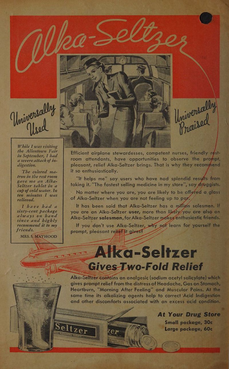 While I was visiting the Allentown Fair in September, I had a severe attack of in- digestion. The colored ma- tron in the rest room gave me an Alka- Seltzer tablet in a cup of cold water. In ten minutes I was relieved, I have had a sixty-cent package always on hand since and highly recommend it to my friends. MRS. 8 MAYHOOD Efficient airplane stewardesses, competent nurses, friendly r¢st- room attendants, have opportunities to observe the prompt, pleasant, relief. Alka-Seltzer brings. That is why they recommend it so enthusiastically. “It helps me” say users who have nad splendid results from taking it. “The fastest selling medicine in my store”, say Ayuggists. No matter where you are, you are likely to be offered a, glass of Alka-Seltzer when you are not feeling up to, par. yr lt has been said that Alka-Seltzer has a miflign salesmen. If you are an Alka-Seltzer user, more than likély/you are also an Alka-Seltzer salesman, for Alka-Seltzer medkes“€nthusiastic friends. If you don't use Alka-Seltzer, why not learn for yourself the prompt, pleasant reef it gives? Alka-Seltzer “Gives Two-Fold Relief Alka-Seltzer contdins an analgesic (sodium acetyl salicylate) which gives prompt relief from the distress of Headache, Gas on Stomach, ~ Heartburn, “Morning After Feeling” and Muscular Pains. At the same time its alkalizing agents help to correct Acid Indigestion and other discomforts associated with an excess acid condition. At Your Drug Store Small package, 30c¢ Large package, 60c