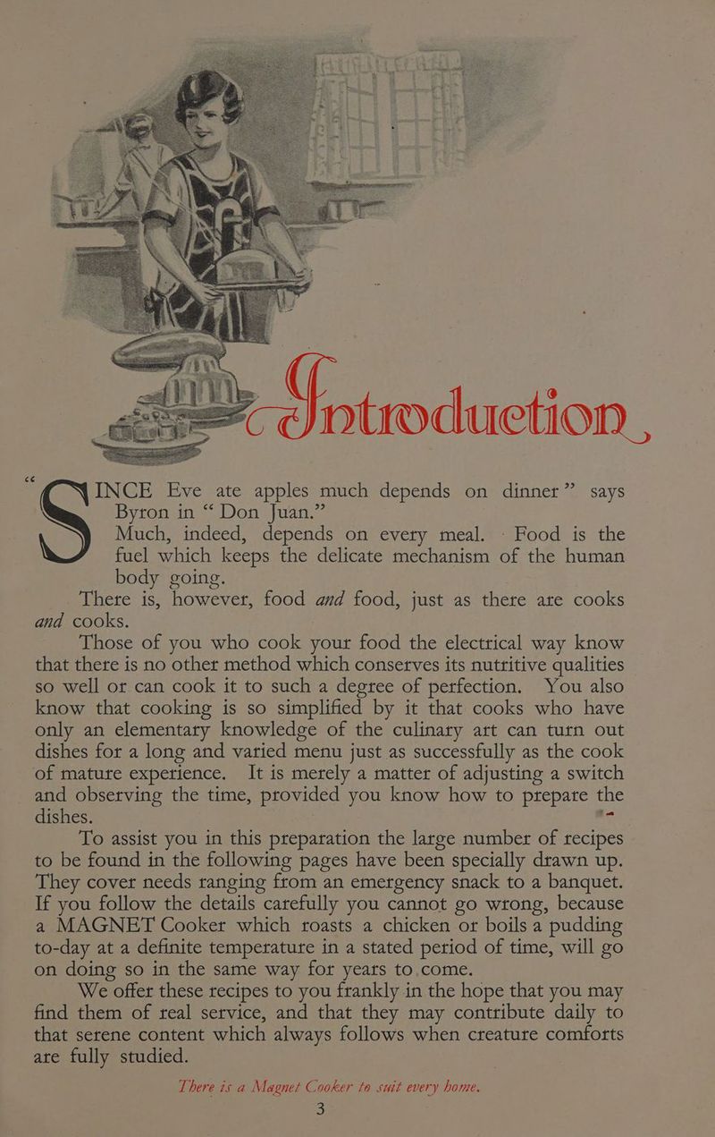 <¢ ntroduetion , INCE Eve ate apples much depends on dinner” says Byron in “ Don Juan.” Much, indeed, depends on every meal. - Food is the fuel which keeps the delicate mechanism of the human body going. There is, however, food and food, just as there ate cooks and cooks. Those of you who tole yout food the electrical way know that there is no other method which conserves its nutritive qualities so well or can cook it to such a degree of perfection. You also know that cooking is so simplified by it that cooks who have only an elementary knowledge of the culinary art can turn out dishes for a long and varied menu just as successfully as the cook of mature experience. It is merely a matter of adjusting a switch and observing the time, provided you know how to prepare the dishes. To assist you in this preparation the large number of fee to be found in the following pages have been specially drawn up. They cover needs ranging from an emergency snack to a banquet. If you follow the details carefully you cannot go wrong, because a MAGNET Cooker which roasts a chicken or boils a pudding to-day at a definite temperature in a stated period of time, will go on doing so in the same way for years to.come. We offer these recipes to you frankly in the hope that you may find them of real service, and that they may contribute daily to that serene content which always follows when creature comforts ate fully studied. There is a Magnet Cooker to suit every home.