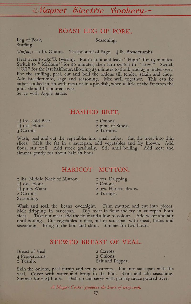 ROAST LEG OF PORK. eg of Pork. Seasoning. Stuffing. Stuffing :—1 lb. Onions. Teaspoonful of Sage. }1b. Breadcrumbs. Heat oven to 450°F. (warm). Put in joint and leave “ High” for 15 minutes. Switch to “ Medium ”’ for 20 minutes, then turn switch to “ Low.’ Switch “ Off” for the last half hour, allowing 25 minutes to the lb. and 25 minutes over. For the stuffing, peel, cut and boil the onions till tender, strain and chop. Add breadcrumbs, sage and seasoning. Mix well together. This can be either cooked in tin with meat or in a pie-dish, when a little of the fat from the joint should be poured over. Serve with Apple Sauce. HASHED BEFF. 14 lbs. cold Beef. 2, Onions. 14 ozs. Flour. 2 pints of Stock. 3 Carrots. 2 Turnips. Wash, peel and cut the vegetables into small cubes. Cut the meat into thin slices. Melt the fat in a saucepan, add vegetables and fry brown. Add flour, stir well. Add stock gradually. Stir until boiling. Add meat and simmer gently for about half an hour. HARIGOT MUTTON. 2 lbs. Middle Neck of Mutton. 2 ozs. Dripping. 14 ozs. Flour. 2 Onions. 14 pints Water. 2 ozs. Haricot Beans. 2 Carrots. 2 Turnips. Seasoning. Wash and soak the beans overnight. Trim mutton and cut into pieces. Melt dripping in saucepan. Dip meat in flour and fry in saucepan both sides. Take out meat, add the flour and allow to colour. Add water and stir until boiling. Cut vegetables in dice, put in saucepan with meat, beans and seasoning. Bring to the boil and skim. Simmer for two hours. STEWED BREAST OF VEAL. Breast of Veal. 2 Carrots. 4 Peppercorns. 2 Onions. 1 Turnip. Salt and Pepper. Skin the onions, peel turnip and scrape carrots. Put into saucepan with the veal. Cover with water and bring to the boil. Skim and add seasoning. Simmer for 2-2} hours. Dish up and serve with parsley sauce poured over. A Magnet Cooker gladdens the heart of every cook.