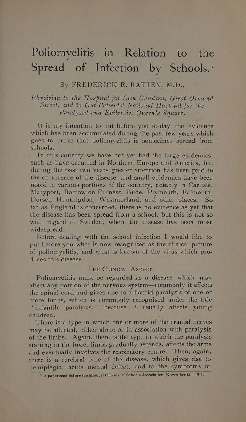 Poliomyelitis in Relation to the Spread of Infection by Schools.* By FREDERICK CE “BAT EN: MeDi; Physician to the Hospital for Sick Children, Great Ormond Street, and to Out-Patients’ National Hospital for the Paralysed and Epileptic, Cueen: S Square. It is my intention to put before you to-day the euidenee which has been accumulated during the past few years which goes to prove that poliomyelitis is sometimes spread from schools. In this country we have not yet had the large epidemics, such as have occurred in Northern Europe and America, but during the past two vears greater attention has been paid to the occurrence of the disease, and small epidemics have been noted in various portions of the country, notably in Carlisle, Maryport, Barrow-on-Furness, Bude, Plymouth, Falmouth, Dorset, Huntingdon, Westmorland, and other places. So far as England is concerned, there is no evidence as yet that the disease has been spread from a school, but this is not so with regard to Sweden, where the disease has been most widespread. Before dealing with the school infection I would like to put before you what is now recognised as the clinical picture of poliomyelitis, and what is known of the virus which pro- duces this disease. THE CLINICAL ASPECT. Poliomyelitis must be regarded as a disease which may affect any portion of the nervous system—commonly it affects the spinal cord and gives rise to a flaccid paralysis of one or ne limbs, which is commonly recognised under the title ‘infantile Desliolay because it usually affects young children. There is a type in which one or more of the cranial nerves may be affected, either alone or in association with paralysis of the limbs. Again, there is the type in which the paralysis starting in the lower limbs gradually ascends, affects the arms and eventually involves the respiratory centre. Then, again, there is a cerebral type of the disease, which gives rise to hemiplegia—acute mental defect, and to the symptoms of * A paperread before the Medical Officers of Schools Association, November 8th, 1911],