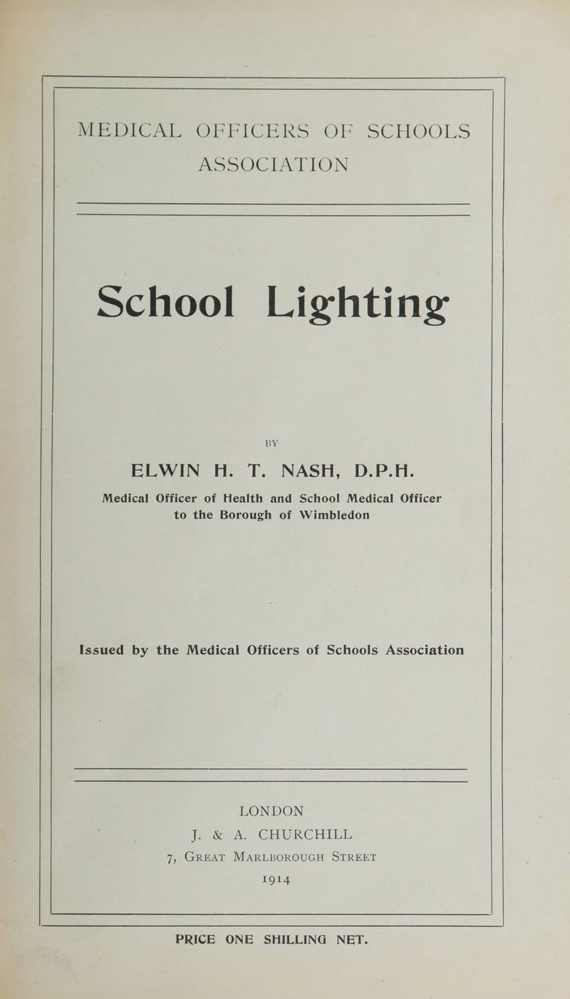 School Lighting BY EewIN HoT. NASH, D.P.H. Medical Officer of Health and School Medical Officer to the Borough of Wimbledon Issued by the Medical Officers of Schools Association LONDON Pow, CHURCHILL 7, GREAT MARLBOROUGH STREET 1914 PRICE ONE SHILLING NET.
