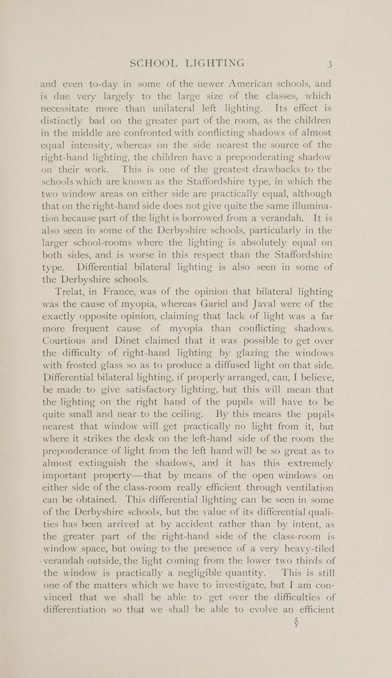 and even to-day in some of the newer American schools, and is due very largely to the large size of the classes, which necessitate more than unilateral left lighting. Its effect is distinctly bad on the greater part of the room, as the children in the middle are confronted with conflicting shadows of almost equal intensity, whereas on the side nearest the source of the right-hand lighting, the children have a preponderating shadow on their work. This is one of the greatest drawbacks to the schools which are known as the Staffordshire type, in which the two window areas on either side are practically equal, although that on the right-hand side does not give quite the same illumina- tion because part of the light is borrowed from a verandah. It is also seen in some of the Derbyshire schools, particularly in the larger school-rooms where the lighting is absolutely equal on both sides, and is worse in this respect than the Staffordshire type. Differential bilateral lighting is also seen in some of the Derbyshire schools. Trelat, in France, was of the opinion that bilateral lighting was the cause of myopia, whereas Gariel and Javal were of the exactly opposite opinion, claiming that lack of light was a far more frequent cause of myopia than conflicting shadows. Courtious and Dinet claimed that it was possible to get over the difficulty of right-hand lighting by glazing the windows with frosted glass so as to produce a diffused light on that side. Differential bilateral lighting, if properly arranged, can, I believe, be made to give satisfactory lighting, but this will mean that the lighting on the right hand of the pupils will have to be quite small and near to the ceiling. By this means the pupils nearest that window will get practically no light from it, but where it strikes the desk on the left-hand side of the room the preponderance of light from the left hand will be so great as to almost extinguish the shadows, and it has this extremely important property—that by means of the open windows on either side of the class-room really efficient through ventilation can be obtained. This differential lighting can be seen in some of the Derbyshire schools, but the value of its differential quali- ties has been arrived at by accident rather than by intent, as the greater part of the right-hand side of the class-room is window space, but owing to the presence of a very heavy-tiled - verandah outside, the light coming from the lower two thirds of the window is practically a negligible quantity. This is still one of the matters which we have to investigate, but I am con- vinced that we shall be able to get over the difficulties of differentiation so that we shall be able to evolve an efficient