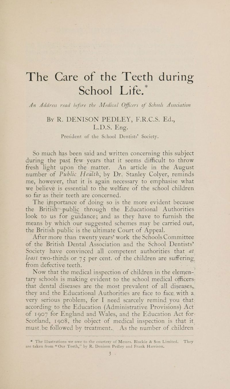 eee are. oi. the Ueeth during School Life.” An Address read before the Medical Officers of Schools Association BY Ko DENISON: PEDEEY, FUR.C Sod. L.D.5. ing. President of the School Dentists’ Society. So much has been said and written concerning this subject during the past few years that it seems difficult to throw fresh ‘light upon the matter. An article in the August Auasber. of Public Health, by Dr. Stanley Colyer, reminds me, however, that it is again necessary to emphasise what we believe is essential to the welfare of the school children so far as their teeth are concerned. The importance of doing so is the more evident because the British™ ~public through the Educational Authorities look to: us for guidance; ee as they have to furnish the means by which our suggested schemes may be carried out, the British public is the ultimate Court of Appeal. “After more than twenty years’ work the Schools Committee of the British Dental Association and the School Dentists’ Society have convinced all competent authorities that at least two-thirds or 75 per cent. of the children are suflerine, from defective teeth. 7 Now that the medical inspection of children in the Bee. tary schools is making evident to the school medical officers, that dental diseases are the most prevalent of all diseases,, they and the Educational Authorities are face to face. with a. very serious problem, for I need scarcely remind you that. according to the Education (Administrative. Provisions) Act of 1907 for England and Wales, and the Education Act for: Scotland, 1908, the object of medical inspection is that it. must.be ‘Aoltewed by treatment.. As the number of children * The illustrations we owe to the courtesy of Messrs. Blackie &amp; Son Limited. They are taken from “Our Teeth,” by R. Denison Pedley and Frank Harrison. ca