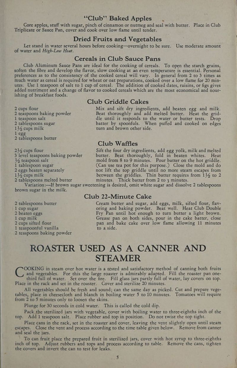 ‘“Club’’ Baked Apples. Core apples, stuff with sugar, pinch of cinnamon or nutmeg and seal with butter. Place in Club Triplicate or Sauce Pan, cover and cook over low flame until tender. Dried Fruits and Vegetables Let stand in water several hours before cooking—overnight to be sure. Use moderate amount of water and High-Low Heat. Cereals in Club Sauce Pans Club Aluminum Sauce Pans are ideal for the cooking of cereals. To open the starch grains, soften the fibre and develop the flavor, slow cooking at an even temperature is essential. Personal preferences as to the consistency of the cooked cereal will vary. In general from 2 to 3 times as much water as cereal is required for wheat or oat preparations, cooked over a low flame for 20 min- utes. Use 1 teaspoon of salt to 1 cup of cereal. The addition of cooked dates, raisins, or figs gives added nutriment and a change of flavor to cooked cereals which are the most economical and nour- ishing of breakfast foods. . Club Griddle Cakes 2 cups flour Mix and sift dry paprelents, add beaten egg and milk. 2 teaspoons baking powder Beat thoroughly and add melted butter. Heat the grid- 1 teaspoon salt dle until it responds to the water or butter tests. Drop 2 tablespoons sugar batter by spoonfuls. When puffed and cooked on edges 11% cups milk turn and brown other side. l egg 2 tablespoons butter Club Waffles 214 cups flour Sift the four dry ingredients, add egg yolk, milk and melted 3 level teaspoons baking powder butter. Beat thoroughly, fold in beaten whites. Heat Vg teaspoon salt mold from 8 to 9 minutes. Pour batter on the hot griddle. 1 tablespoon sugar (Can use tea pot for this purpose.) Close the mold and do 2 eggs beaten separately not lift the top griddle until no more steam escapes from 114 cups milk between the griddles. Thin batter requires from 114 to 2 2 tablespoons melted butter minutes. Thick batter from 2 to 3 minutes. Variation:—If brown sugar sweetening is desired, omit white sugar and dissolve 2 tablespoons brown sugar in the milk. Club 22-Minute Cake 2 tablespoons butter Cream butter and sugar, add eggs, milk, sifted flour, flav- 1 cup sugar oring and baking powder. Beat well. Heat Club Double 2 beaten eggs Fry Pan until hot enough to turn butter a light brown. 1 cup milk Grease pan on both sides, pour in the cake batter, close 2 cups sifted flour pan and bake cake over low flame allowing 11 minutes 1 teaspoontul vanilla to a side. 2 teaspoons baking powder ROASTER USED AS A CANNER AND STEAMER OOKING in steam over hot water is a tésted and satisfactory method of canning both fruits and vegetables. For this the large roaster is admirably oe ted. Fill the roaster pan one- third full of water. Set over the fire. Fill glass jars partly fall of water, lay covers on top. Place in the rack and set in the roaster. Cover and sterilize 20 minutes. All vegetables should be fresh and sound; can the same day as picked. Cut and prepare vege- tables, place in cheesecloth and blanch in boiling water 5 to 10 minutes. Tomatoes will require from 2 to 5 minutes only to loosen the skins. Plunge for 30 seconds in cold water. This is called the cold dip. Pack the sterilized jars with vegetable, cover with boiling water to three-eighths inch of the top. Add 1 teaspoon salt. Place rubber and top in position. Do not twist the top tight. Place cans in the rack, set in the roaster and cover, leaving the vent slightly open until steam _ escapes. Close the vent and process according to the time table given below. Remove from canner and seal the jars. To can fruit place the prepared fruit in sterilized jars, cover with hot syrup to three-eighths inch of top. Adjust rubbers and tops and process according to table. Remove the cans, tighten the covers and invert the can to test for leaks.