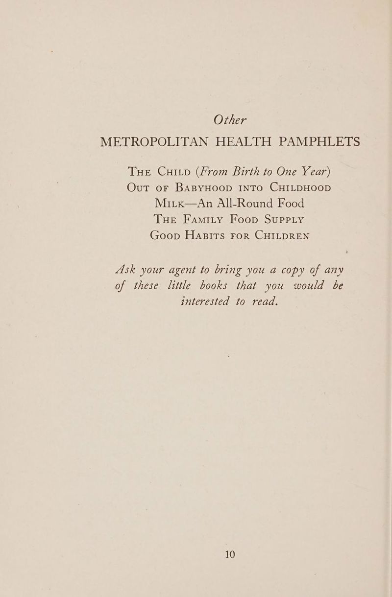 Other METROPOLITAN HEALTH PAMPHLETS THE CHILD (From Birth to One Year) Out or BaBYHOOD INTO CHILDHOOD Miitx—An All-Round Food Tue Famity Foop Supply Goop Hasits FoR CHILDREN Ask your agent to bring you a copy of any of these little books that you would be interested to read.
