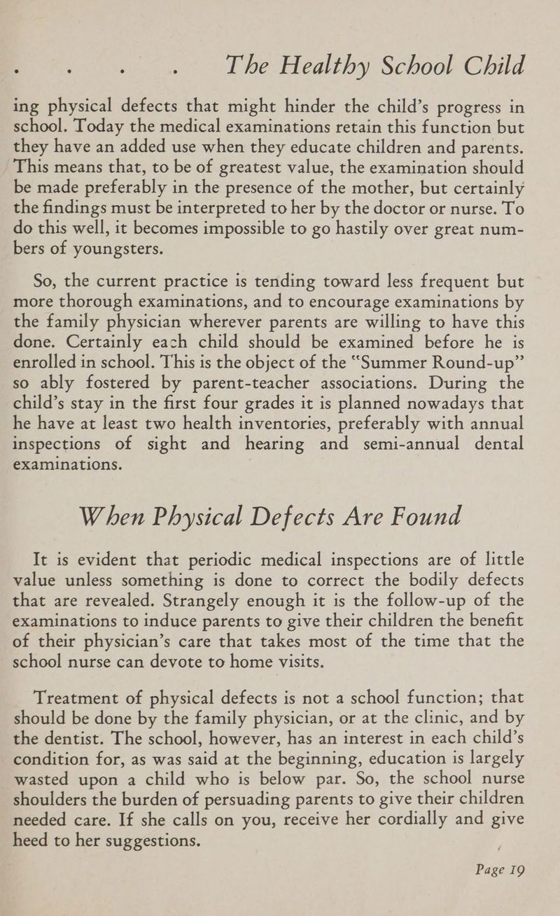ry i. 4 Ye Phealthy School’Chid ing physical defects that might hinder the child’s progress in school. Today the medical examinations retain this function but they have an added use when they educate children and parents. This means that, to be of greatest value, the examination should be made preferably in the presence of the mother, but certainly the findings must be interpreted to her by the doctor or nurse. To do this well, it becomes impossible to go hastily over great num- bers of youngsters. So, the current practice is tending toward less frequent but more thorough examinations, and to encourage examinations by the family physician wherever parents are willing to have this done. Certainly each child should be examined before he is enrolled in school. This is the object of the “Summer Round-up” so ably fostered by parent-teacher associations. During the child’s stay in the first four grades it is planned nowadays that he have at least two health inventories, preferably with annual inspections of sight and hearing and semi-annual dental examinations. When Physical Defects Are Found It is evident that periodic medical inspections are of little value unless something is done to correct the bodily defects that are revealed. Strangely enough it is the follow-up of the examinations to induce parents to give their children the benefit of their physician’s care that takes most of the time that the school nurse can devote to home visits. Treatment of physical defects is not a school function; that should be done by the family physician, or at the clinic, and by the dentist. The school, however, has an interest in each child’s condition for, as was said at the beginning, education is largely wasted upon a child who is below par. So, the school nurse shoulders the burden of persuading parents to give their children needed care. If she calls on you, receive her cordially and give heed to her suggestions.