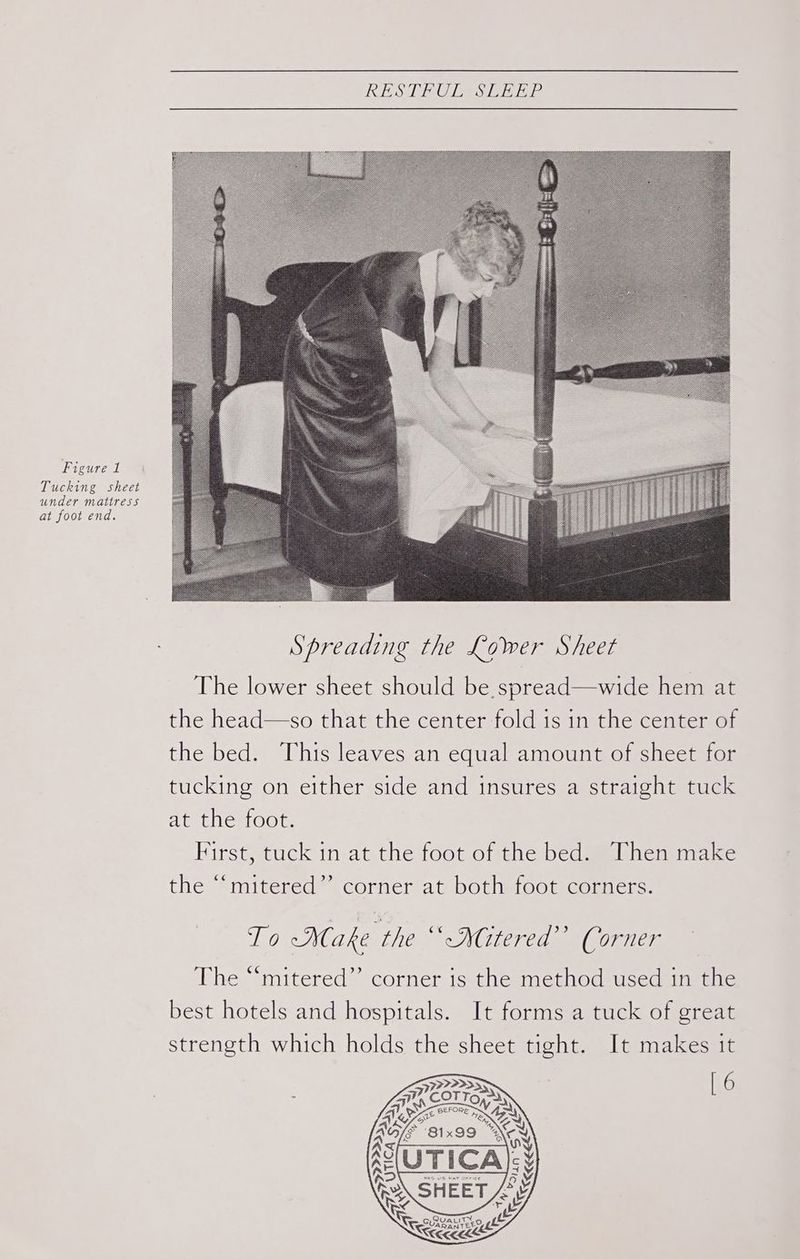 LSA MOL, SITE INE Figure 1 Tucking sheet under mattress at foot end. : Spreading the Lower Sheet The lower sheet should be. spread—wide hem at the head—so that the center fold is in the center of the bed. This leaves an equal amount of sheet for tucking on either side and insures a straight tuck at the foot. First, tuck in at the foot of the bed. Then make the “‘mitered”’ corner at both foot corners. To -Make the ““-NGtered’’ Corner The “‘mitered”’ corner is the method used in the best hotels and hospitals. It forms a tuck of great strength which holds the sheet tight. It makes it