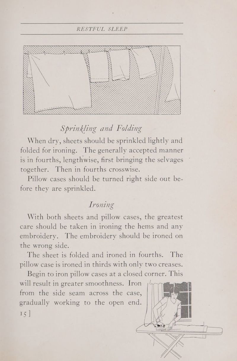 é ee / G YU / ® NN Sprinkling and Folding When dry, sheets should be sprinkled lightly and folded for ironing. The generally accepted manner is in fourths, lengthwise, first bringing the selvages © together. Then in fourths crosswise. Pillow cases should be turned right side out be- fore they are sprinkled. Ironing With both sheets and pillow cases, the greatest care should be taken in ironing the hems and any embroidery. The embroidery should be 1roned on the wrong side. The sheet is folded and ironed in fourths. The pillow case is ironed in thirds with only two creases. Begin to iron pillow cases at a closed corner. This will result in greater smoothness. Iron from the side seam across the case, gradually working to the open end.