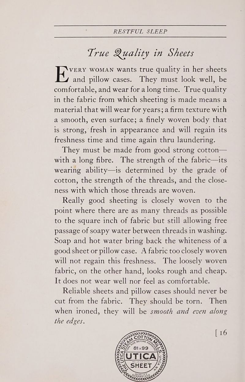 TES LO ES ee Ear True Quality in Sheets | Ephee WOMAN wants true quality in her sheets and pillow cases. They must look well, be comfortable, and wear for along time. True quality in the fabric from which sheeting is made means a material that will wear for years; a firm texture with a smooth, even surface; a finely woven body that is strong, fresh in appearance and will regain its freshness time and time again thru laundering. They must be made from good strong cotton— with a long fibre. The strength of the fabric—its wearing ability—is determined by the grade of cotton, the strength of the threads, and the close- ness with which those threads are woven. Really good sheeting is closely woven to the point where there are as many threads as possible to the square inch of fabric but still allowing free passage of soapy water between threads in washing. Soap and hot water bring back the whiteness of a good sheet or pillow case. A fabric too closely woven will not regain this freshness. The loosely woven fabric, on the other hand, looks rough and cheap. It does not wear well nor feel as comfortable. Reliable sheets and pillow cases should never be cut from the fabric. They should be torn. Then when ironed, they will be smooth and even along the edges. [ 16 Quauity SUARANTEED NSS 92 2255