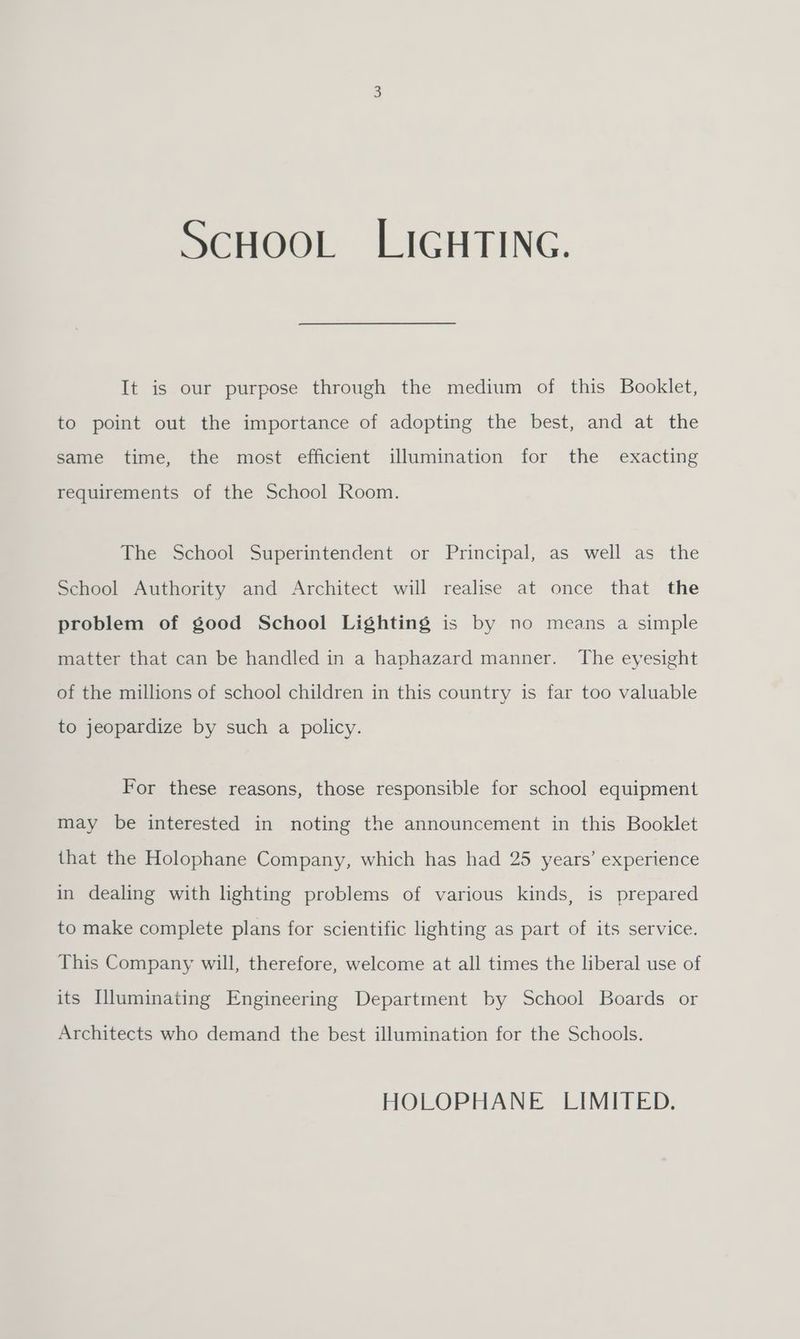 ScHooL:. LICHTING. It is our purpose through the medium of this Booklet, to point out the importance of adopting the best, and at the same time, the most efficient illumination for the exacting requirements of the School Room. The School Superintendent or Principal, as well as the School Authority and Architect will realise at once that the problem of good School Lighting is by no means a simple matter that can be handled in a haphazard manner. The eyesight of the millions of school children in this country is far too valuable to jeopardize by such a policy. For these reasons, those responsible for school equipment may be interested in noting the announcement in this Booklet that the Holophane Company, which has had 25 years’ experience in dealing with lighting problems of various kinds, is prepared to make complete plans for scientific lighting as part of its service. This Company will, therefore, welcome at all times the liberal use of its [luminating Engineering Department by School Boards or Architects who demand the best illumination for the Schools. HOLOPHANE LIMITED.