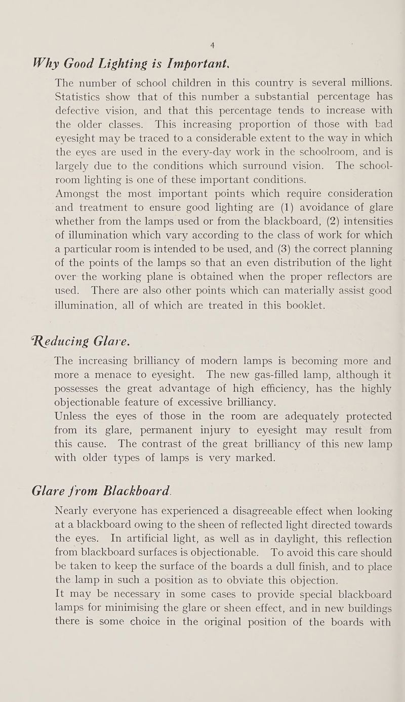 Why Good Lighting is Important. The number of school children in this country is several millions. Statistics show that of this number a substantial percentage has defective vision, and that this percentage tends to increase with the older classes. This increasing proportion of those with bad eyesight may be traced to a considerable extent to the way in which the eyes are used in the every-day work in the schoolroom, and is largely due to the conditions which surround vision. The school- room lighting is one of these important conditions. Amongst the most important points which require consideration and treatment to ensure good lighting are (1) avoidance of glare whether from the lamps used or from the blackboard, (2) intensities of illumination which vary according to the class of work for which a particular room is intended to be used, and (3) the correct planning of the points of the lamps so that an even distribution of the light over the working plane is obtained when the proper reflectors are used. There are also other points which can materially assist good illumination, all of which are treated in this booklet. ‘Reducing Glare. The increasing brilliancy of modern lamps is becoming more and more a menace to eyesight. The new gas-filled lamp, although it possesses the great advantage of high efficiency, has the highly objectionable feature of excessive brilliancy. Unless the eyes of those in the room are adequately protected from its glare, permanent injury to eyesight may result from this cause. The contrast of the great brilliancy of this new lamp with older types of lamps is very marked. Glare from Blackboard. Nearly everyone has experienced a disagreeable effect when looking at a blackboard owing to the sheen of reflected light directed towards the eyes. In artificial ight, as well as in daylight, this reflection from blackboard surfaces is objectionable. To avoid this care should be taken to keep the surface of the boards a dull finish, and to place the lamp in such a position as to obviate this objection. It may be necessary in some cases to provide special blackboard lamps for minimising the glare or sheen effect, and in new buildings there is some choice in the original position of the boards with