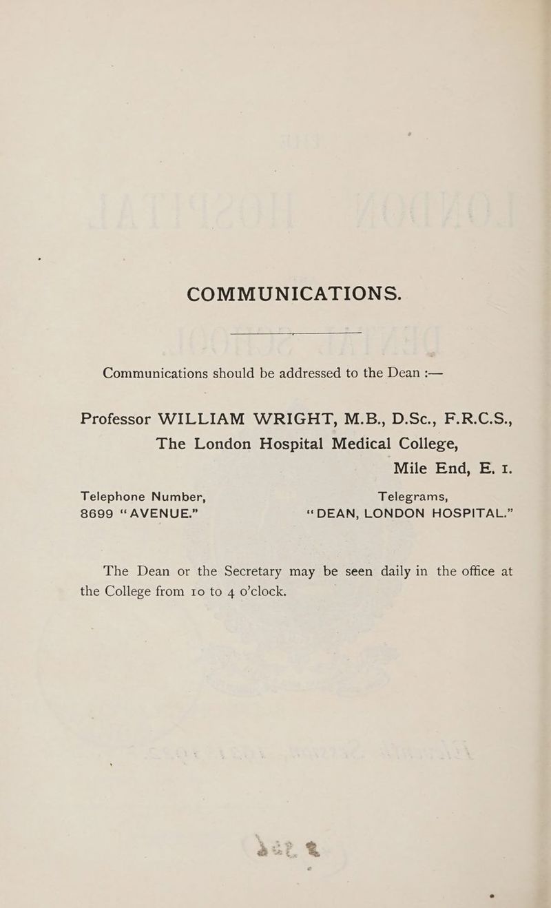 COMMUNICATIONS. Communications should be addressed to the Dean :— Professor WILLIAM WRIGHT, M.B., D.Sc., F.R.C.S., The London Hospital Medical College, Mile End, E. 1. Telephone Number, Telegrams, 8699 “AVENUE.” ‘‘DEAN, LONDON HOSPITAL.” The Dean or the Secretary may be seen daily in the office at the College from to to 4 o’clock. |