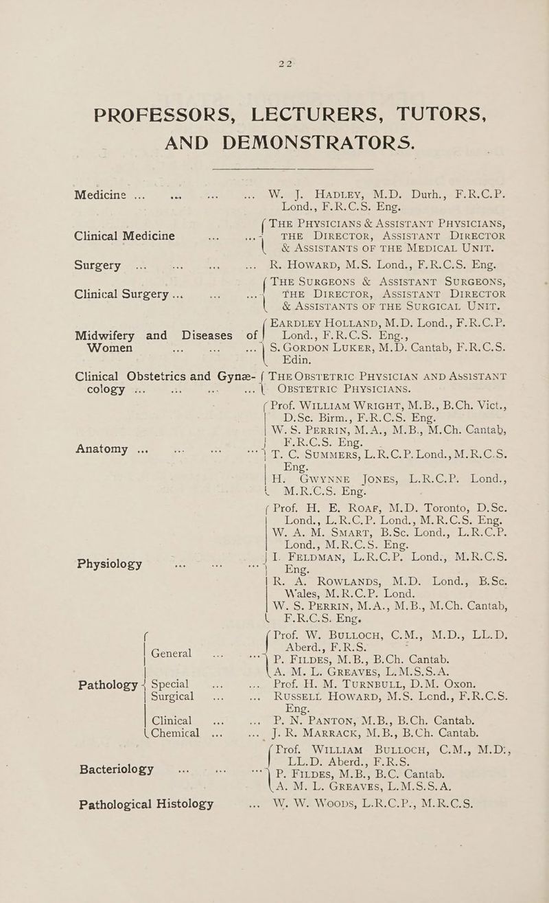 PROFESSORS, LECTURERS, TUTORS, AND DEMONSTRATORS. Medicine .. .. .... ... W. J. Hapiey, M.D. Duth., F.R.C.P. Lond., F.R.C.S. Eng, THE PHYSICIANS &amp; ASSISTANT PHYSICIANS, Clinical Medicine ee ..-. THE DIRECTOR, ASSISTANT DIRECTOR &amp; ASSISTANTS OF THE MEDICAL UNIT. Surgery... as ee ww» glts LLOWARD, Mis. Lond.;.FoR.Cs9..dine, [ THE SURGEONS &amp; ASSISTANT SURGEONS, Clinical Surgery ... “i ... 1 THE DiRECTOR, ASSISTANT DIRECTOR | &amp; ASSISTANTS OF THE SURGICAL UNIT. ae eees HOLLAND, M.D. Lond., F.R.C.P. Midwifery and Diseases of] Lond., F.R.C.S. Eng., Women one ts ... | Ss GORDON LUKER, M.D. Cantab, F.R.C.S. Edin. Clinical Obstetrics and Gynz- { THE OBSTETRIC PHYSICIAN AND ASSISTANT cology ... Se is ae OBSTETRIC PHYSICIANS. ( Prof. WILLIAM WRIGHT, M.B., B.Ch. Vict., D/Sce: Birm:, FoR. Cio. Eng; W.S. PERRIN, M.A., M.B., M.Ch. Cantab, He beieC. os noe J Anatomy ws. ws 1 PG SuwEers, L.R.C.P. Lond., M.R.C.S. Eng. H.. Gwynne Jones, L.R.C.P. Lond., we MIR.C:S> Eng, (Prof. H. E. Roars, M.D. Toronto, D.Sc. Lond., Lb hC. Py Lond’ ie. Cos, bine. W. f.e Me OMART, 6. Sc.dsonds, | Lane. Lond., M.-C. S. Eng: : | LY EELDMAN, (Au: R.C. Bo Londs,; MERIC. 5. Physiology rot 2 4 Eng. R. A. RowLanps, M.D. Lond., B.Sc. Wales, M.R.C.P. Lond. W. S. PERRIN, M.A., M.B., M.Ch. Cantab, l F.R.C.S. Eng. ( eae W2eBULLOCH. CoM, seM. Daye iee ia, | oer Aberd., F.R:S. ; P) FILDES,. M-S.,-B.Ch.-Cantap, | A. M. L. GREAVES, L.M.58.S./A. Pathology 4 Special Kid ee Drot. gH. aM, LURNBULL, 20. NE Oxon [Surgical aes.. nce RUSSELL LIOWARD, £0. SeplaCuG ane ta Eng. | Clinical we iy abe Ne PANTON? aL: Deyaise me teaiita Ds (Chemical ... .... J. R. MarRrRack, M.B., B.Ch. Cantab. ex WILLIAM BULLOCH, C.M., M.D:, : Liz DrrAbeneseRo Ss. Bacteriology... a <<) PO FYLDEs, M!B:) BC) Cantab. A.M: LO GREAVES, DOMiS25.A; Pathological Histology ou OW. Wa Woops, LAR: Gre MR Gss;