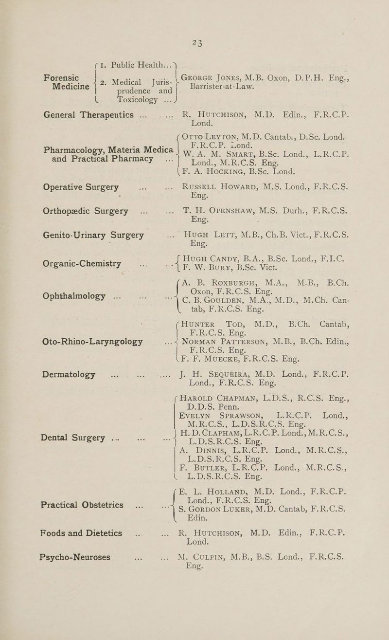 t. Pablic Health:;.,) | GEORGE JONES, M.B. Oxon, D.P.H. Eng., ( Forensic be Medicel @ Juries > . : Barrister-at- Law. Medicine prudence rg L Toxicology ... General Therapeutics ... ek. FLU ECHISON, M.D), Edin.,- F.ReC.P2 Lond. ¢( OtTo Leyton, M.D. Cantab., D.Sc. Lond. : : F.C... wond. Pharmacology, Materia Medica | W. A. M. Smart, B.Sc. Lond., L.R.C.P. Se ee ee Rend.,. MRICS. Eng: | F. A. Hockine, B.Sc. Lond. Operative Surgery ts oe 5 eas Howarp, M.S. Lond., F.R.C.S. , ng. Orthopedic Surgery ... - a OPENSHAW, M.S. Durh., F.R.C.S. ng. Genito-Urinary Surgery ie as LrrT, MB. ChB; Vict.,.PR.G.s. ; ng. Organic-Chemistry Ss os ale Se eo ond. F.C. BeD: Koxpuren, MA... MB. B.Ch: Oxon, bo R.C5. Bug: Ophthalmology ... age Tr Cab GOULDEN, MA. M.D. MCh. Can- tab, F.R.C.S. Eng. (HUNTER Top, M.D.;-B/Ch.~Cantab, 2 PR. CoS. Eng, Oto-Rhino-Laryngology .... NORMAN PATTERSON, M.B., B.Ch. Edin., bok RIC. S.. Png. LF. F. Muscke, F.R.C.S. Eng. Dermatology «he “es we, js SEQUEIRA, M.D). Lond. FRG: P. Lond., F.R.C.S. Eng. (ERAROLD CHAPMAN, IL.D-S.; RvC.S..Eng., DD. D.S.. Penn EVELYN SPRAWSON, ~E:K/CIP. Lond., MR. C,s., L.D5S.R.C.5. fing. -H., D Craruam, &amp;.R.C.P. Dond,; MR.C.S., Dental Surgery ... ne 4 L.DS.R.CS. Eng. it A> UINNIS, Db.ClP. Lond, MOKC.S., | L.D.S( RCo. Epo. Po BUrrer, Lk. CPs Lond.; MCR.C-S., L., L. DiS. R.C.S; Eng, Ee L, -HOLteanD, M.D? Lond., F.R.C.P. Lond., F.R.C.S. Eng. Practical Obstetrics... =... ¢ Gornon LUKER, M.D. Cantab, F.R.C.S. Edin. Foods and Dietetics _... on) Re ERUTCHISON,- Di.D:-Edin:, FRC. P. Lond. Psycho-Neuroses cae i ew oLeig. A.B, beS. end,, FAR.CS. Eng.